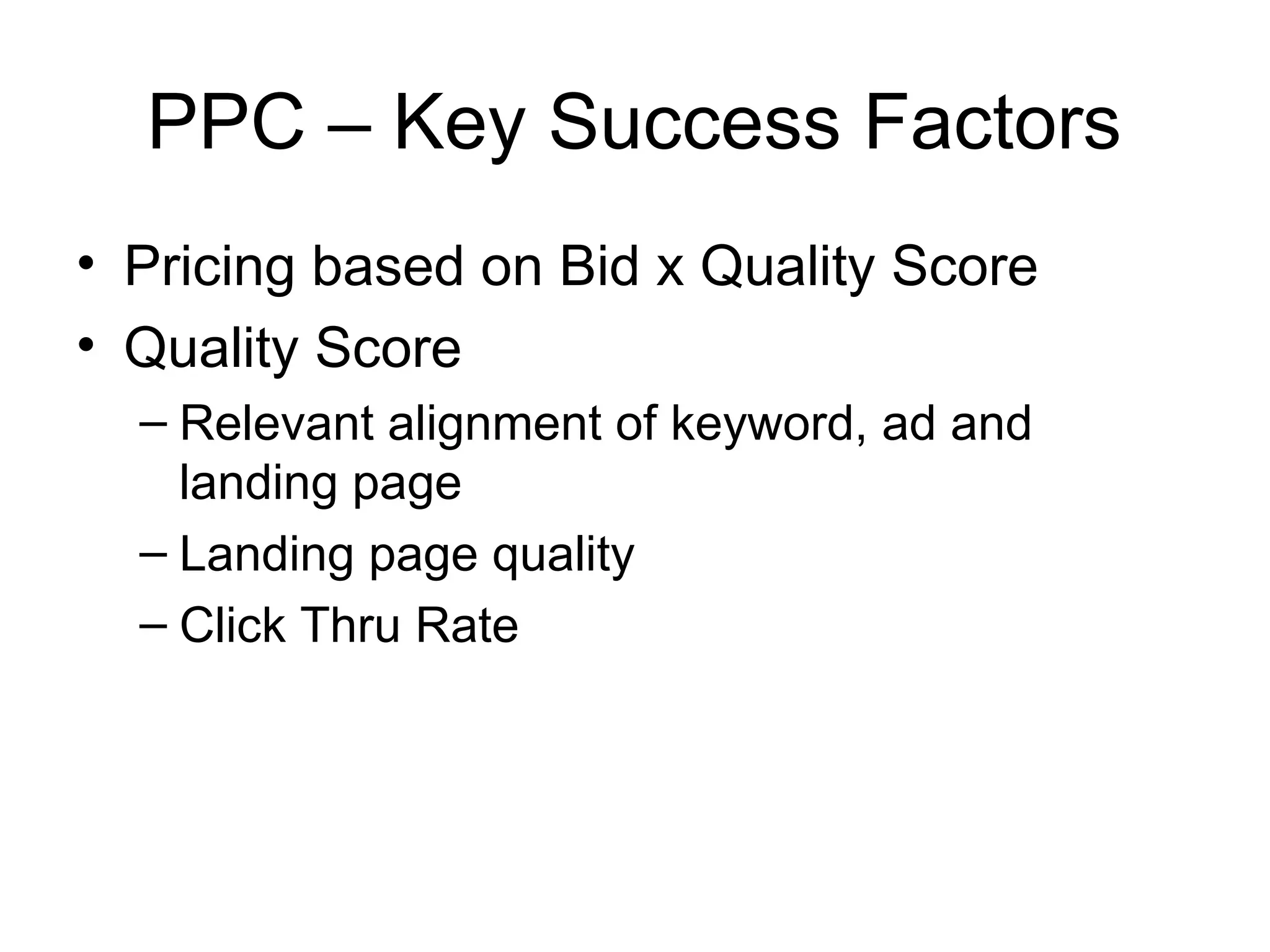 PPC – Key Success Factors
• Pricing based on Bid x Quality Score
• Quality Score
  – Relevant alignment of keyword, ad and
    landing page
  – Landing page quality
  – Click Thru Rate
 