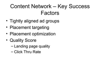 Content Network – Key Success
               Factors
•   Tightly aligned ad groups
•   Placement targeting
•   Placement optimization
•   Quality Score
    – Landing page quality
    – Click Thru Rate
 