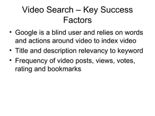 Video Search – Key Success
              Factors
• Google is a blind user and relies on words
  and actions around video to index video
• Title and description relevancy to keyword
• Frequency of video posts, views, votes,
  rating and bookmarks
 