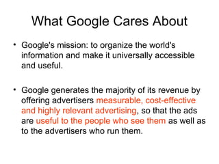 What Google Cares About
• Google's mission: to organize the world's
  information and make it universally accessible
  and useful.

• Google generates the majority of its revenue by
  offering advertisers measurable, cost-effective
  and highly relevant advertising, so that the ads
  are useful to the people who see them as well as
  to the advertisers who run them.
 