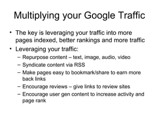 Multiplying your Google Traffic
• The key is leveraging your traffic into more
  pages indexed, better rankings and more traffic
• Leveraging your traffic:
  – Repurpose content – text, image, audio, video
  – Syndicate content via RSS
  – Make pages easy to bookmark/share to earn more
    back links
  – Encourage reviews – give links to review sites
  – Encourage user gen content to increase activity and
    page rank
 
