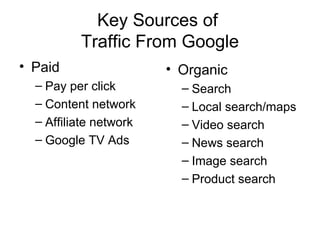 Key Sources of
          Traffic From Google
• Paid                  • Organic
  – Pay per click         – Search
  – Content network       – Local search/maps
  – Affiliate network     – Video search
  – Google TV Ads         – News search
                          – Image search
                          – Product search
 