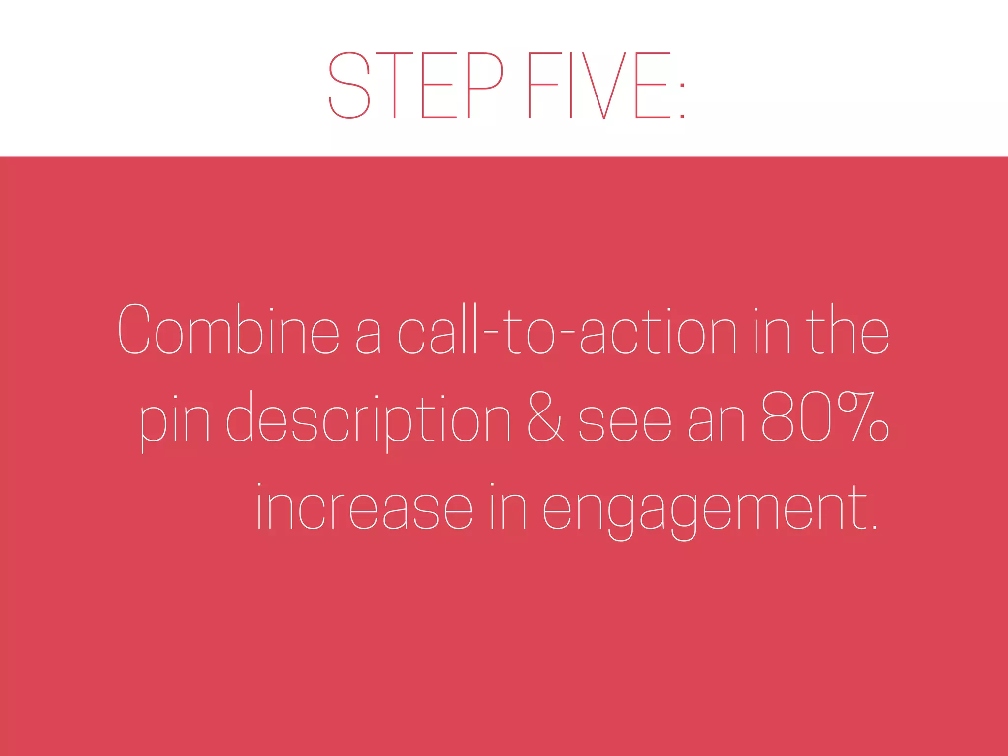 STEP FIVE:
Combine a call-to-action in the
pin description & see an 80%
increase in engagement.
 