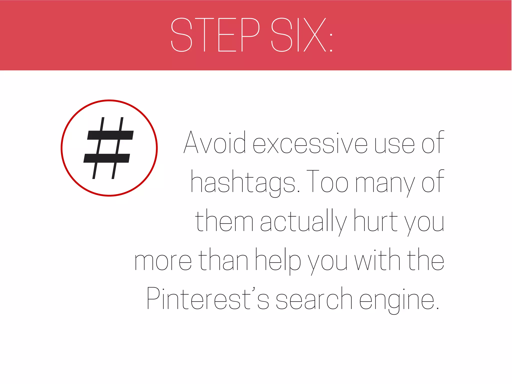 STEP SIX:
Avoid excessive use of
hashtags. Too many of
them actually hurt you
more than help you with the
Pinterest’s search engine.
#
 