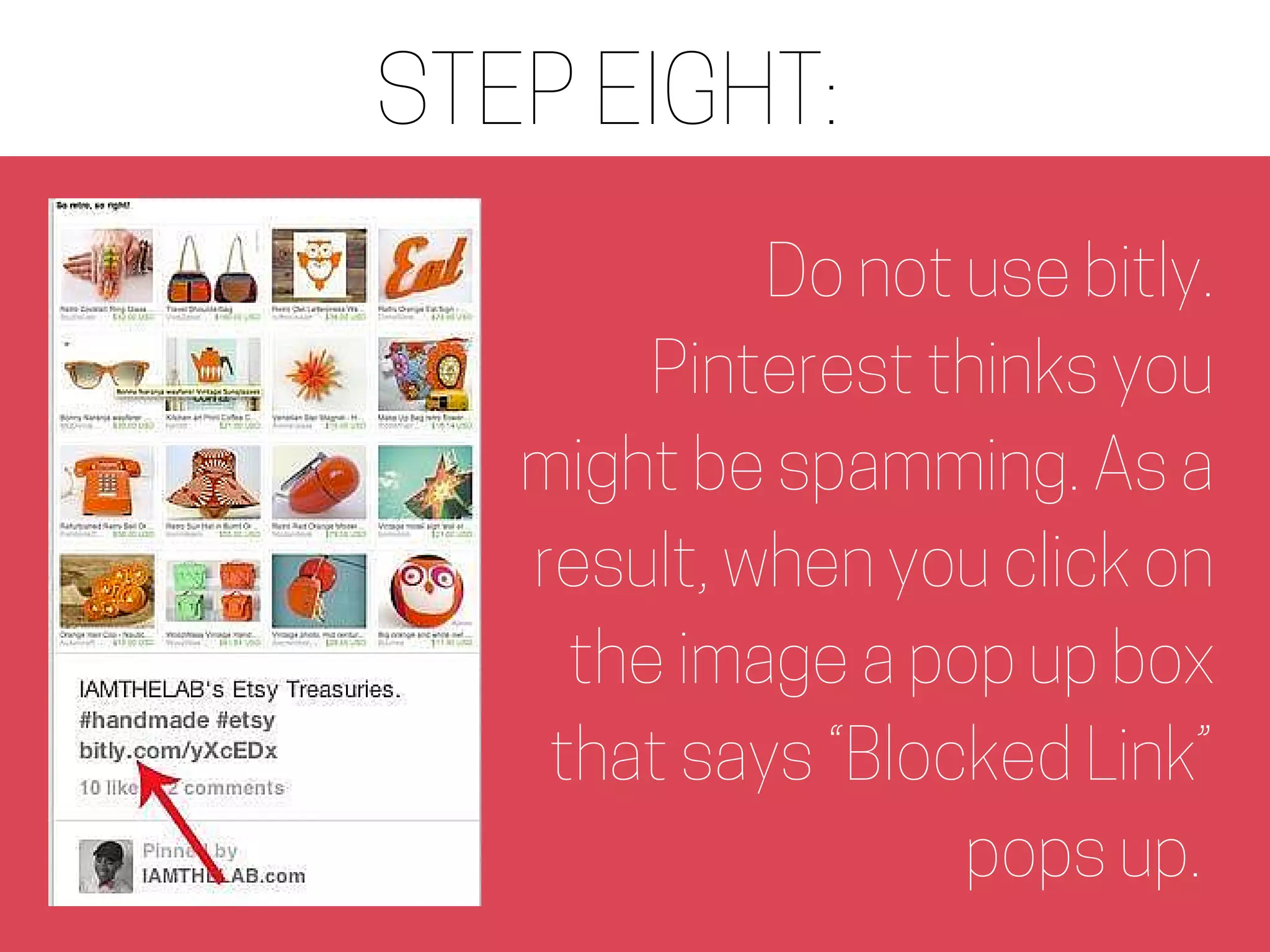 STEP EIGHT:
Do not use bitly.
Pinterest thinks you
might be spamming. As a
result, when you click on
the image a pop up box
that says “Blocked Link”
pops up.
 