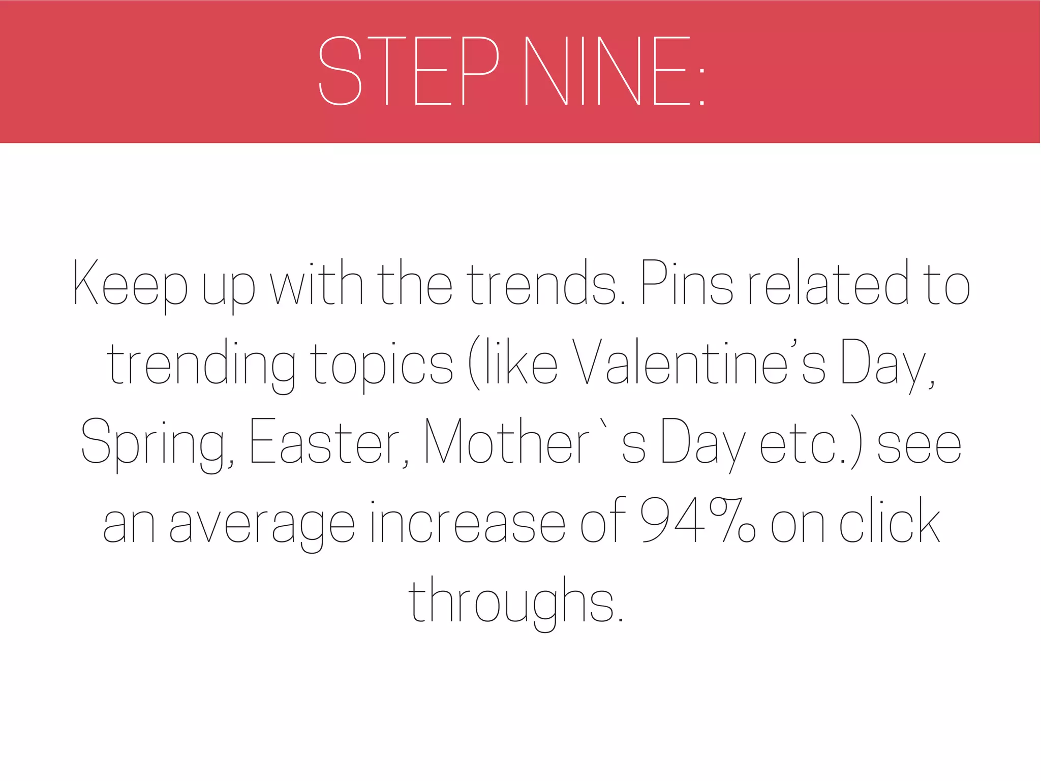 STEP NINE:
Keep up with the trends. Pins related to
trending topics (like Valentine’s Day,
Spring, Easter, Mother`s Day etc.) see
an average increase of 94% on click
throughs.
 