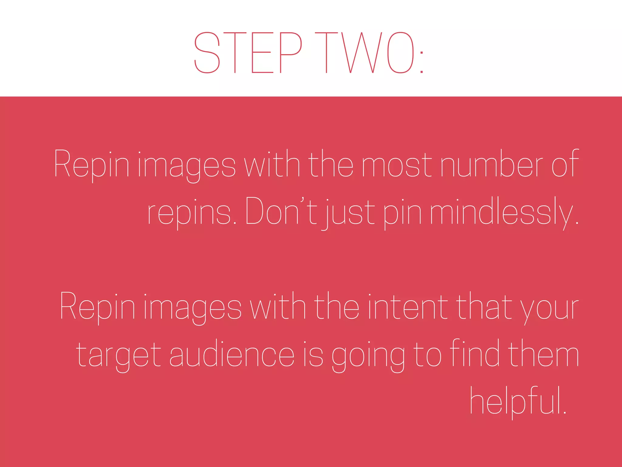 STEP TWO:
Repin images with the most number of
repins. Don’t just pin mindlessly.
Repin images with the intent that your
target audience is going to find them
helpful.
 