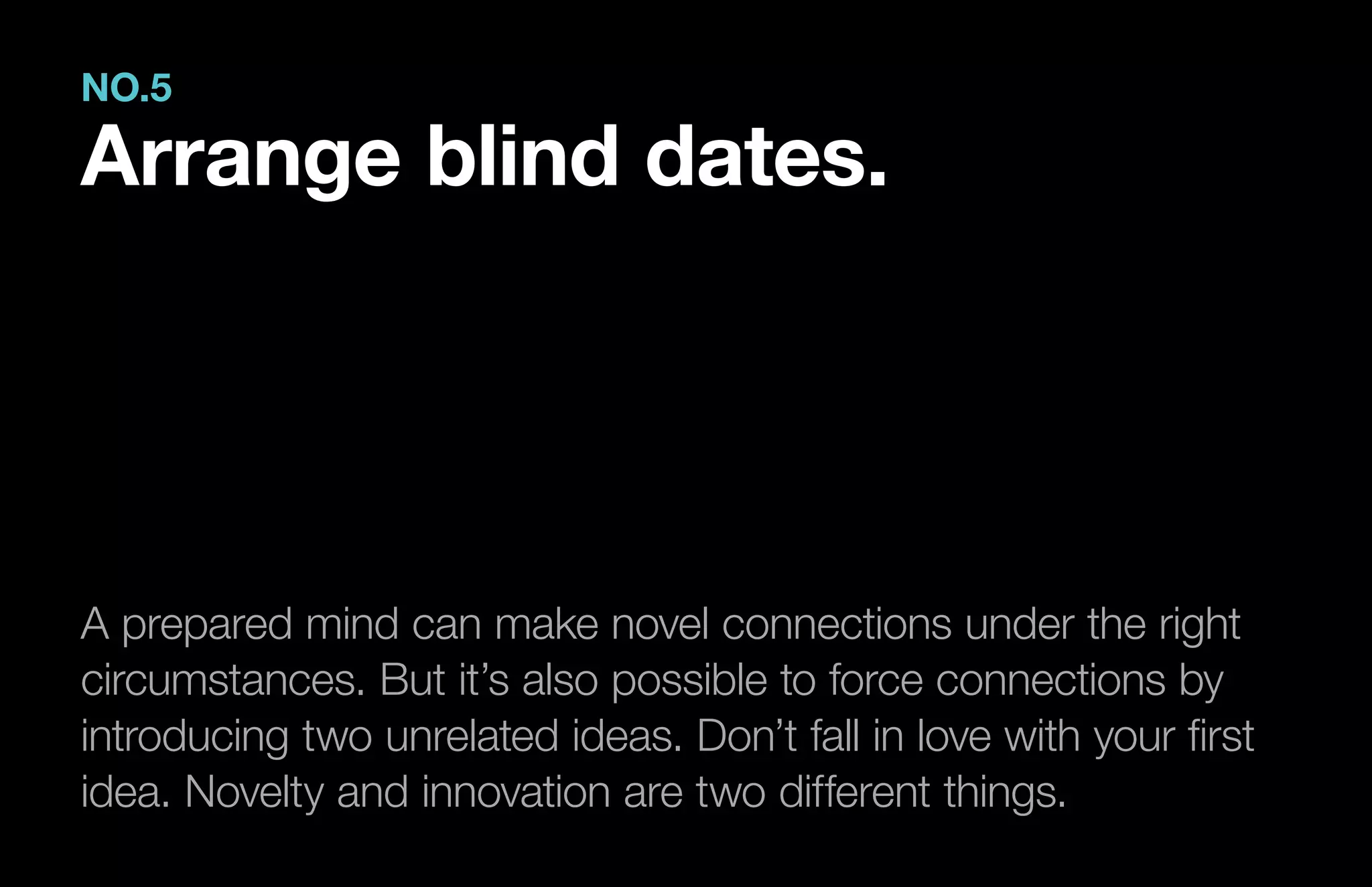 A prepared mind can make novel connections under the right
circumstances. But it’s also possible to force connections by
introducing two unrelated ideas. Don’t fall in love with your first
idea. Novelty and innovation are two different things.
NO.5
Arrange blind dates.
 