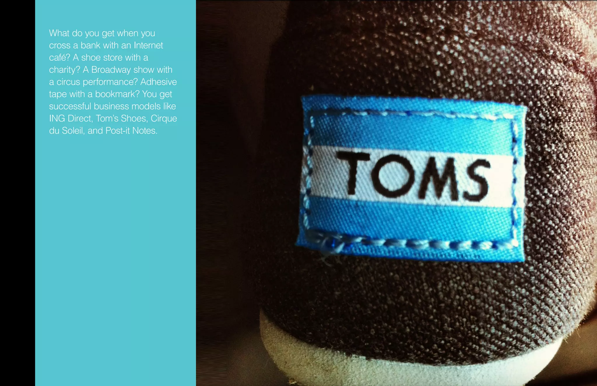 What do you get when you
cross a bank with an Internet
café? A shoe store with a
charity? A Broadway show with
a circus performance? Adhesive
tape with a bookmark? You get
successful business models like
ING Direct, Tom’s Shoes, Cirque
du Soleil, and Post-it Notes.
 