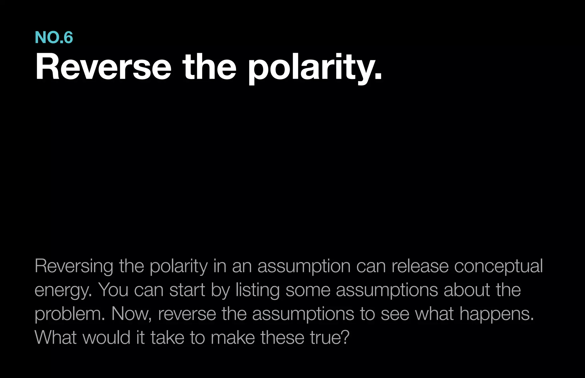 Reversing the polarity in an assumption can release conceptual
energy. You can start by listing some assumptions about the
problem. Now, reverse the assumptions to see what happens.
What would it take to make these true?
NO.6
Reverse the polarity.
 