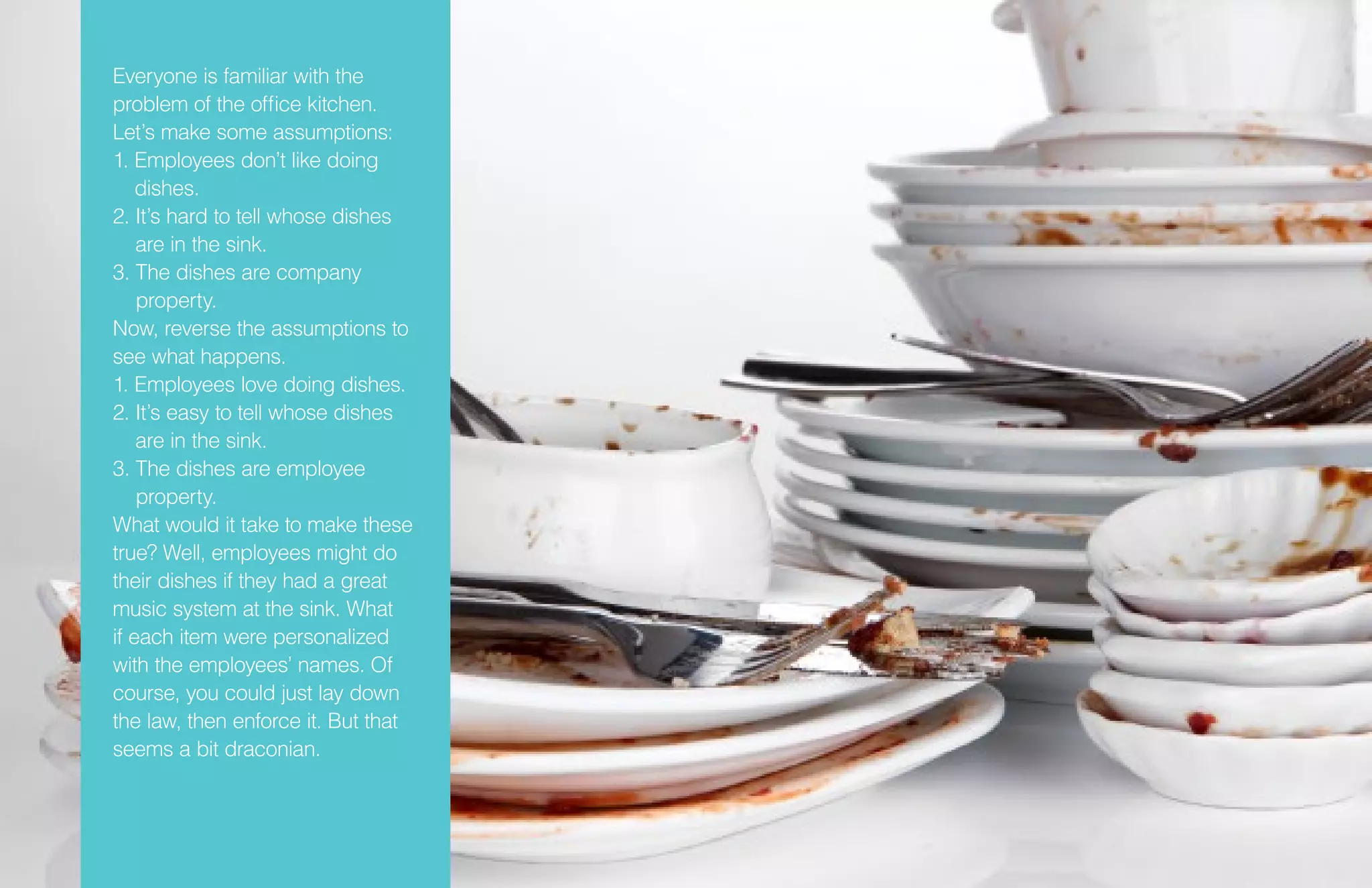 Everyone is familiar with the
problem of the office kitchen.
Let’s make some assumptions:
1. Employees don’t like doing
dishes.
2. It’s hard to tell whose dishes
are in the sink.
3. The dishes are company
property.
Now, reverse the assumptions to
see what happens.
1. Employees love doing dishes.
2. It’s easy to tell whose dishes
are in the sink.
3. The dishes are employee
property.
What would it take to make these
true? Well, employees might do
their dishes if they had a great
music system at the sink. What
if each item were personalized
with the employees’ names. Of
course, you could just lay down
the law, then enforce it. But that
seems a bit draconian.
 