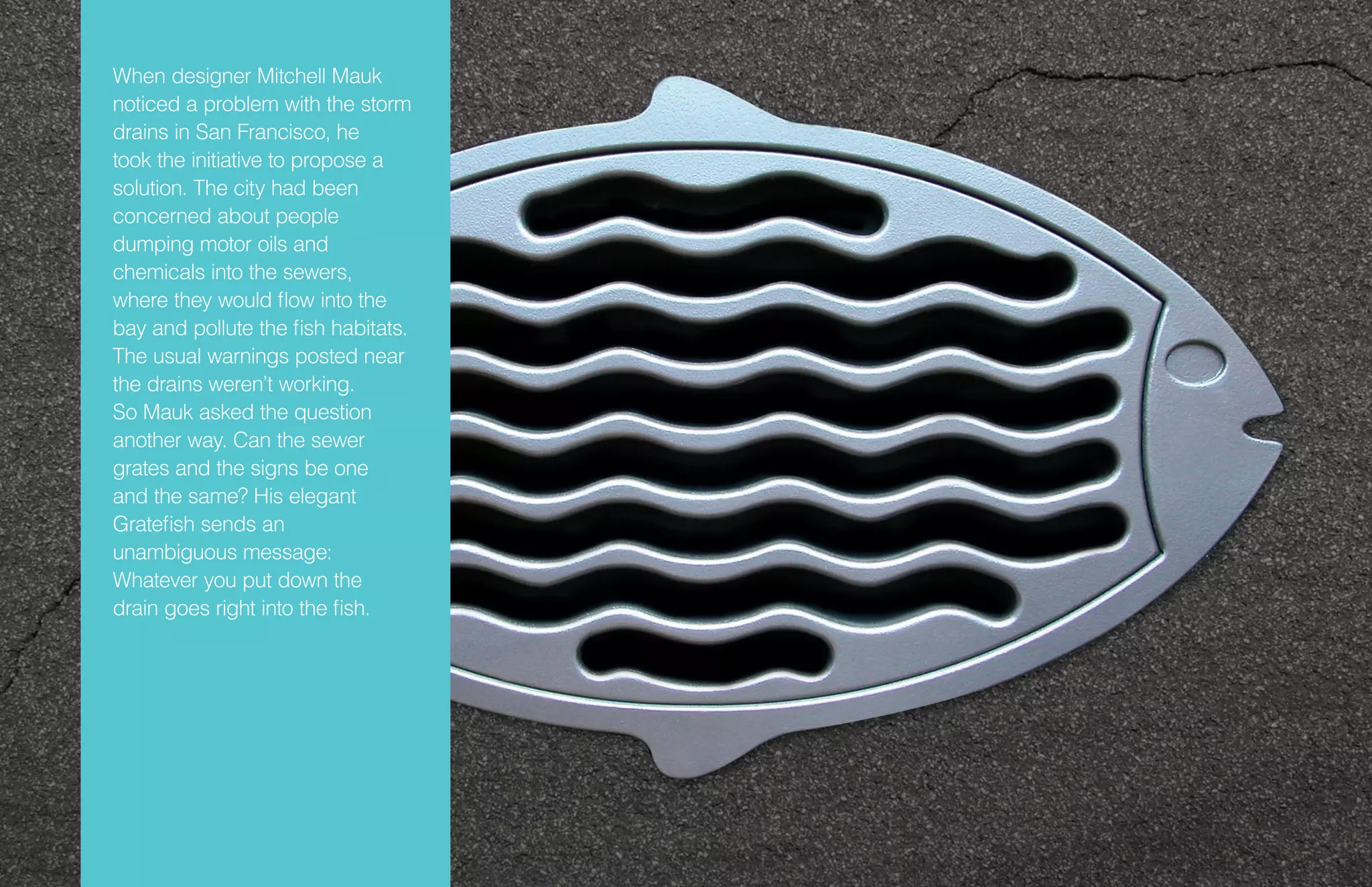 When designer Mitchell Mauk
noticed a problem with the storm
drains in San Francisco, he
took the initiative to propose a
solution. The city had been
concerned about people
dumping motor oils and
chemicals into the sewers,
where they would flow into the
bay and pollute the fish habitats.
The usual warnings posted near
the drains weren’t working.
So Mauk asked the question
another way. Can the sewer
grates and the signs be one
and the same? His elegant
Gratefish sends an
unambiguous message:
Whatever you put down the
drain goes right into the fish.
 