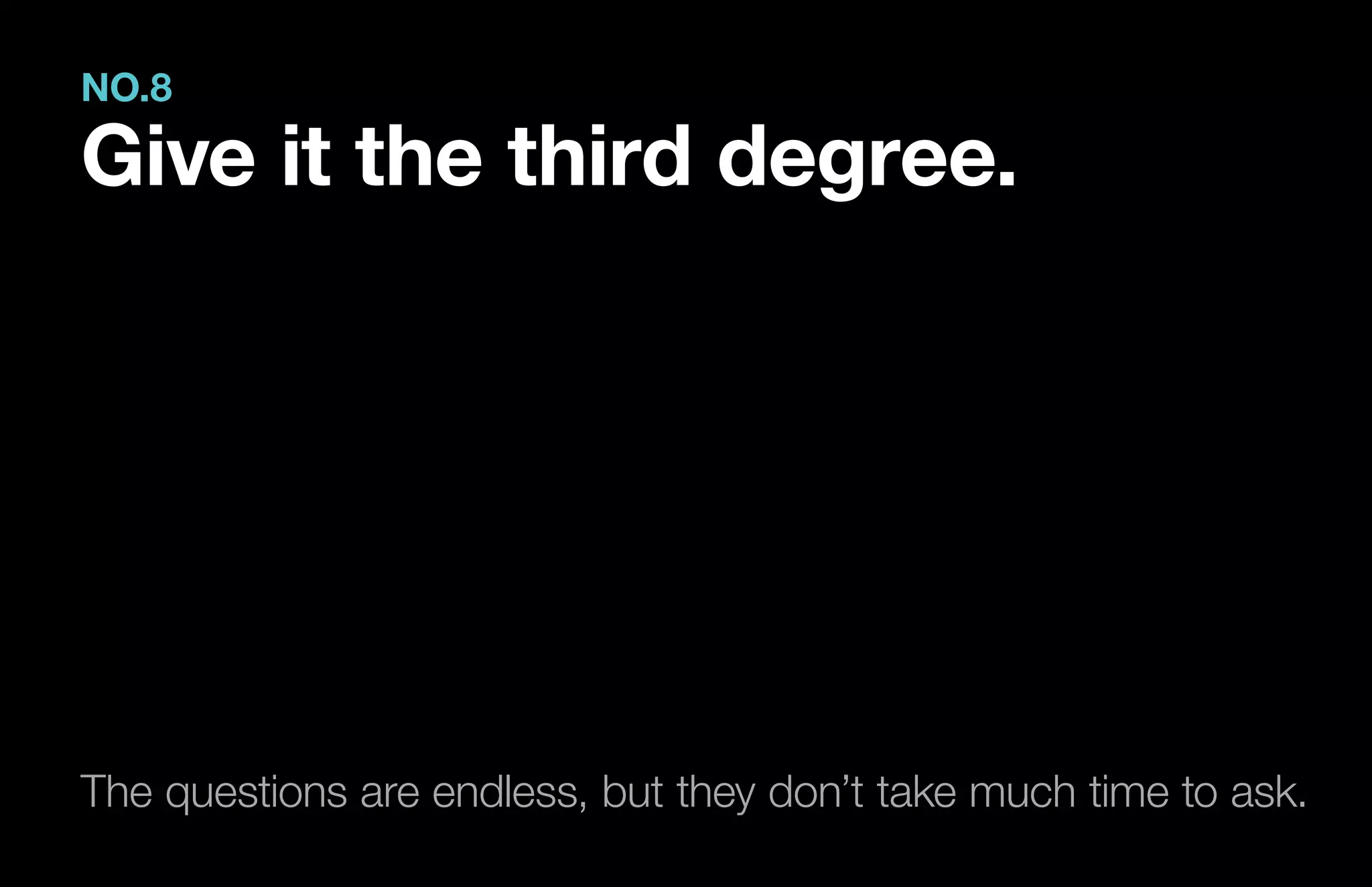 The questions are endless, but they don’t take much time to ask.
NO.8
Give it the third degree.
 