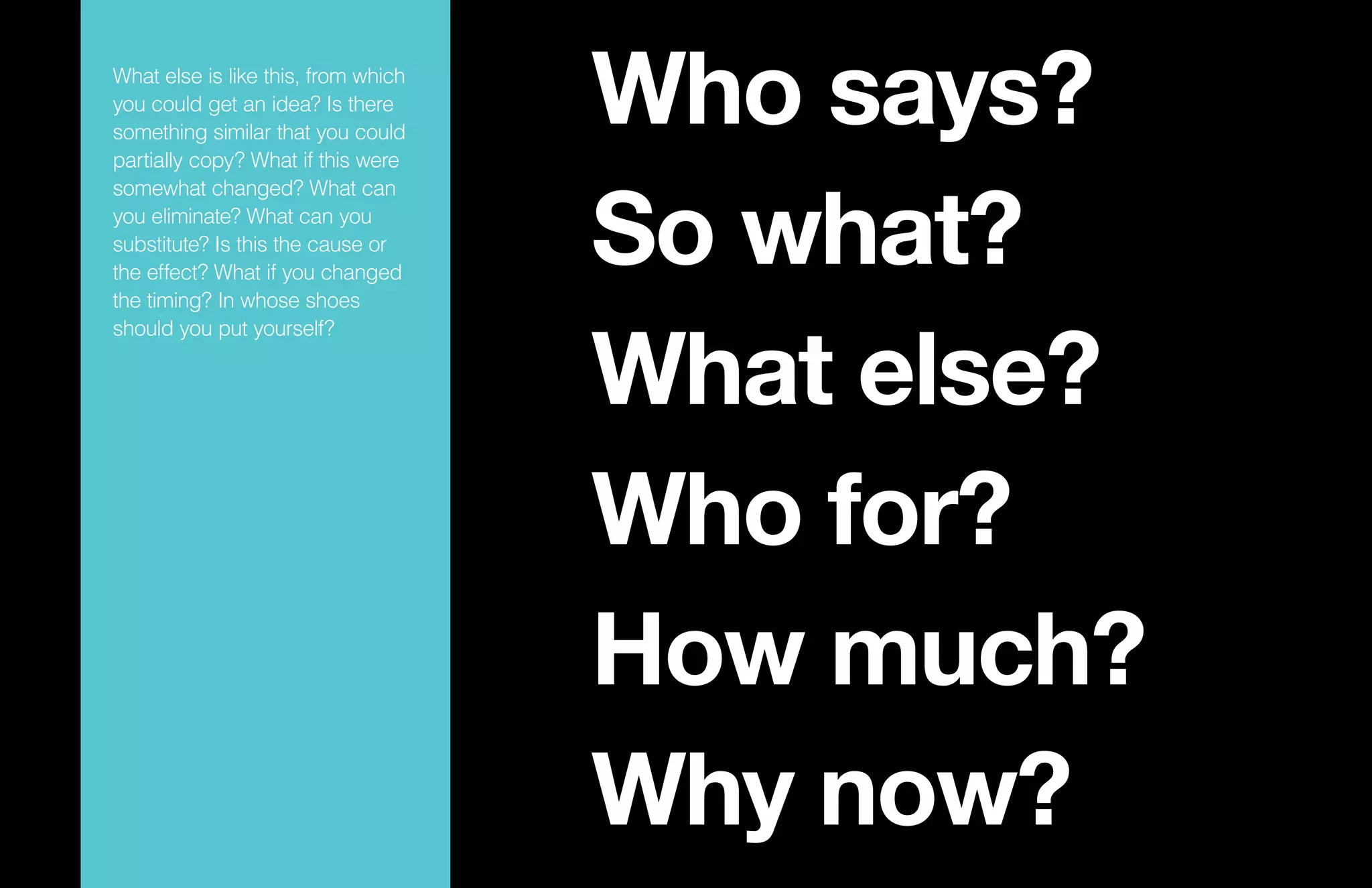 Who says?
So what?
What else?
Who for?
How much?
Why now?
What else is like this, from which
you could get an idea? Is there
something similar that you could
partially copy? What if this were
somewhat changed? What can
you eliminate? What can you
substitute? Is this the cause or
the effect? What if you changed
the timing? In whose shoes
should you put yourself?
 
