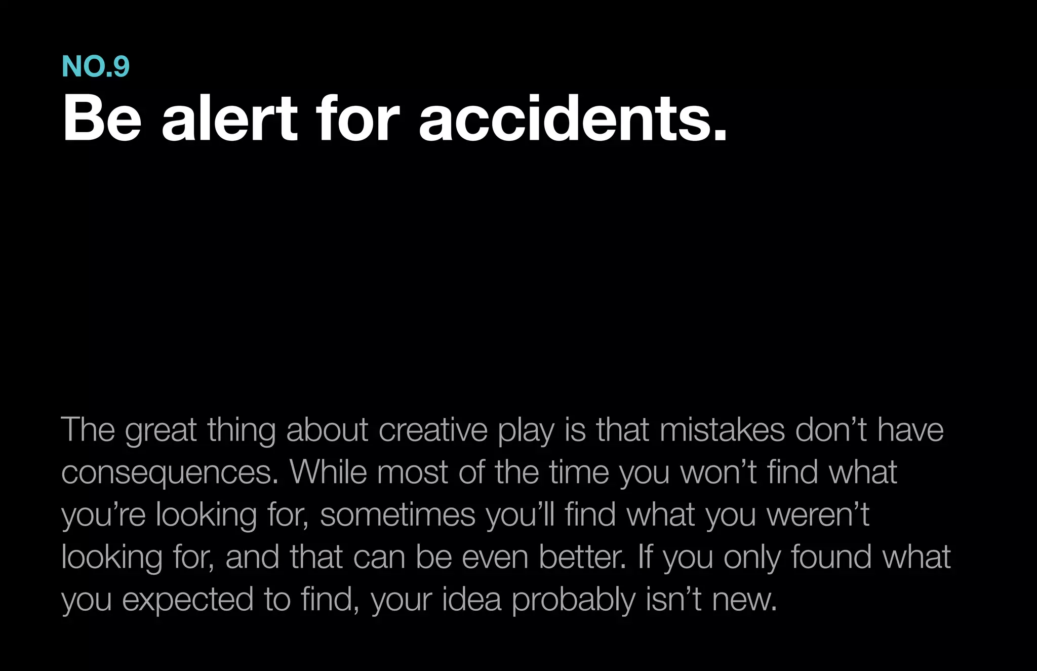 The great thing about creative play is that mistakes don’t have
consequences. While most of the time you won’t find what
you’re looking for, sometimes you’ll find what you weren’t
looking for, and that can be even better. If you only found what
you expected to find, your idea probably isn’t new.
NO.9
Be alert for accidents.
 