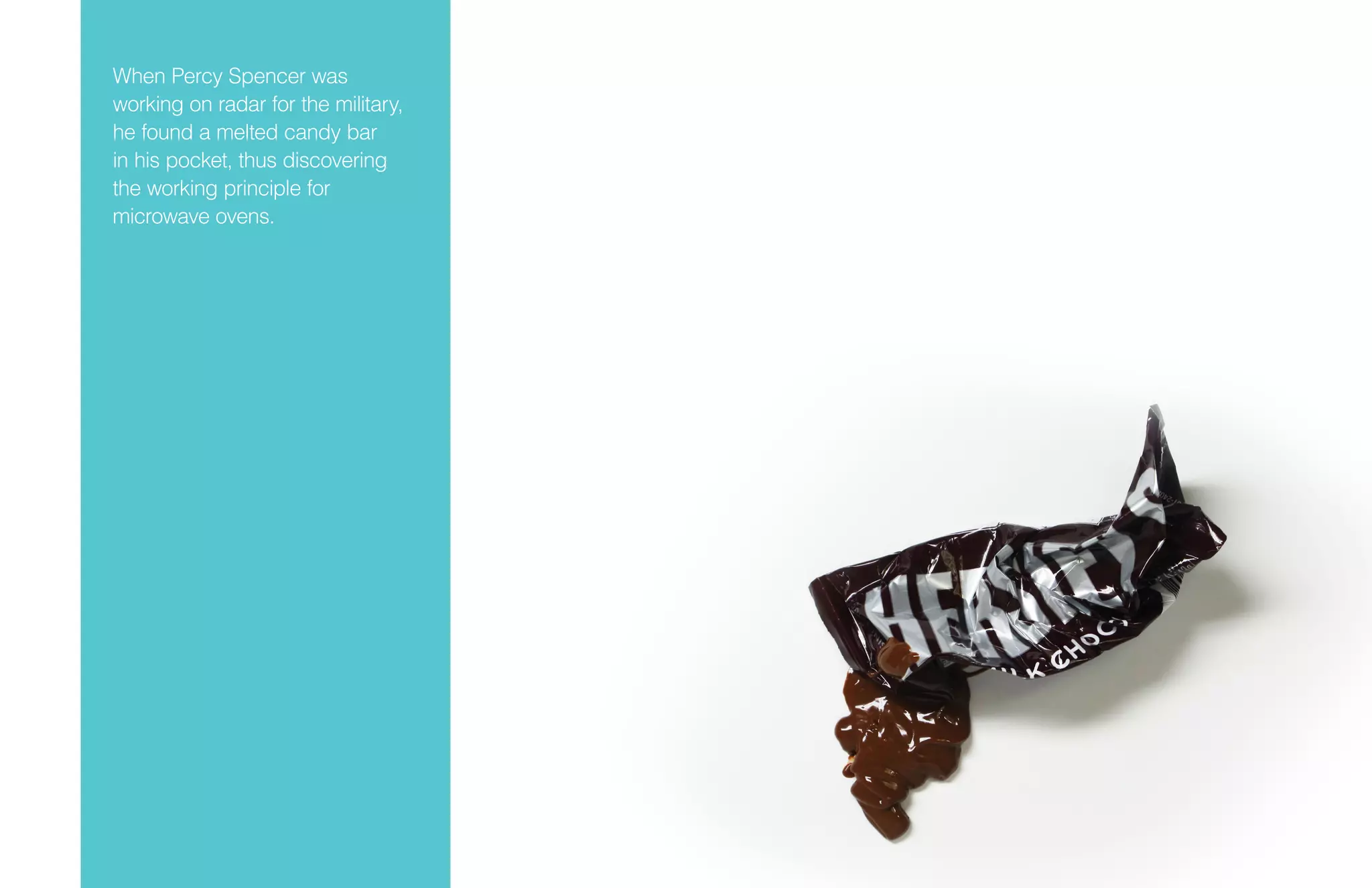 When Percy Spencer was
working on radar for the military,
he found a melted candy bar
in his pocket, thus discovering
the working principle for
microwave ovens.
 