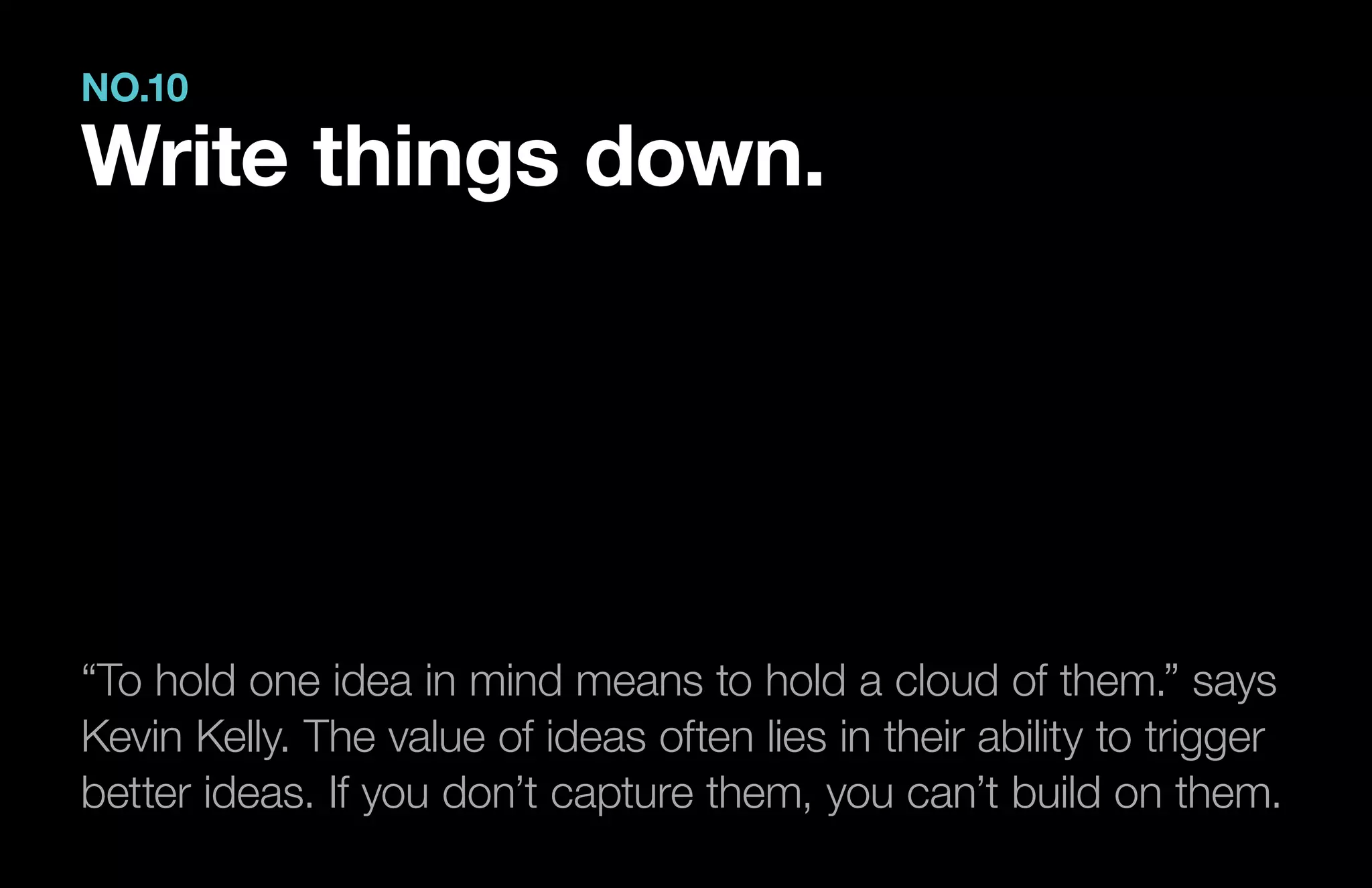 “To hold one idea in mind means to hold a cloud of them.” says
Kevin Kelly. The value of ideas often lies in their ability to trigger
better ideas. If you don’t capture them, you can’t build on them.
NO.10
Write things down.
 