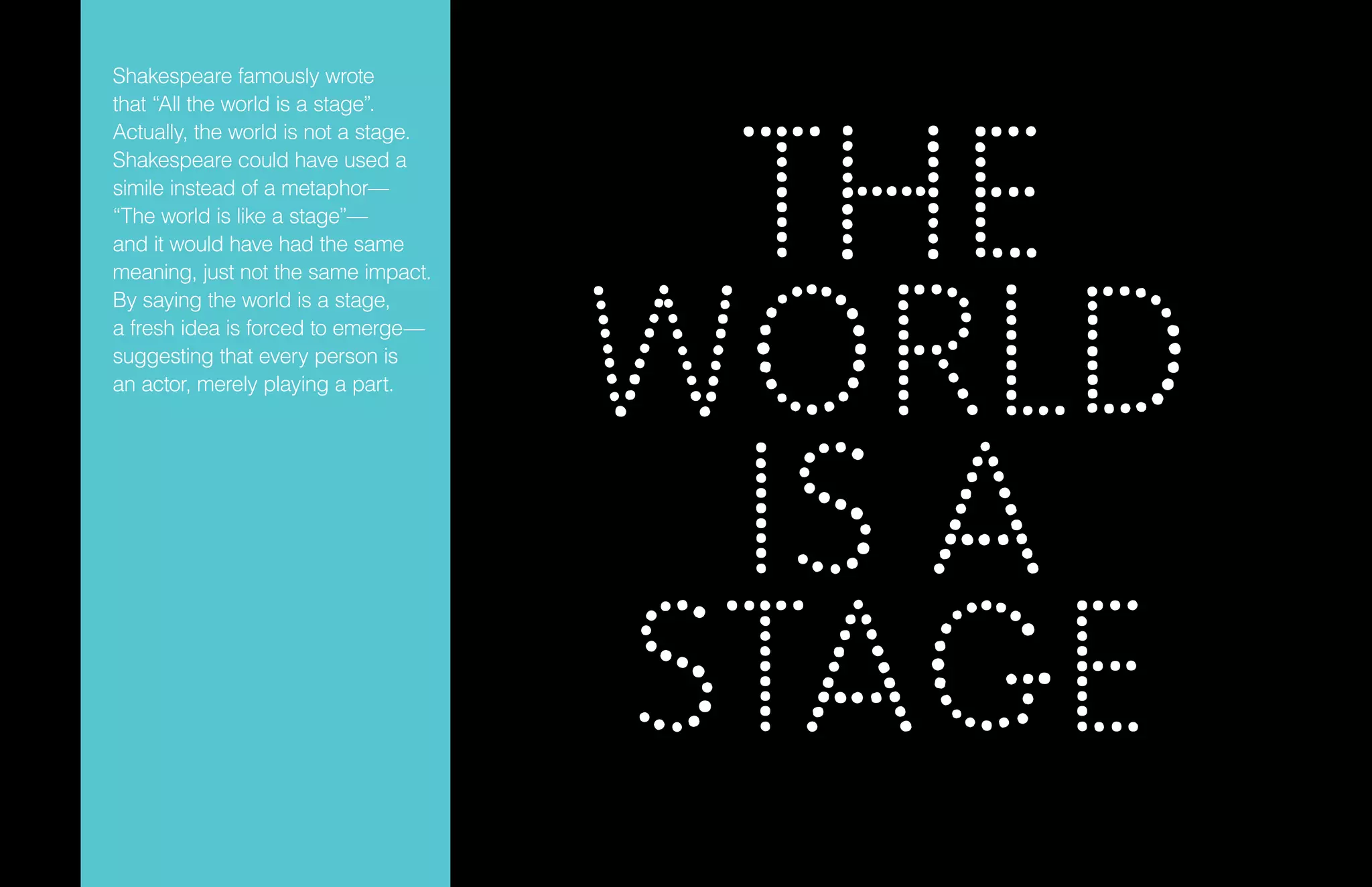 THE
WORLD
IS A
STAGE
Shakespeare famously wrote
that “All the world is a stage”.
Actually, the world is not a stage.
Shakespeare could have used a
simile instead of a metaphor—
“The world is like a stage”—
and it would have had the same
meaning, just not the same impact.
By saying the world is a stage,
a fresh idea is forced to emerge—
suggesting that every person is
an actor, merely playing a part.
 