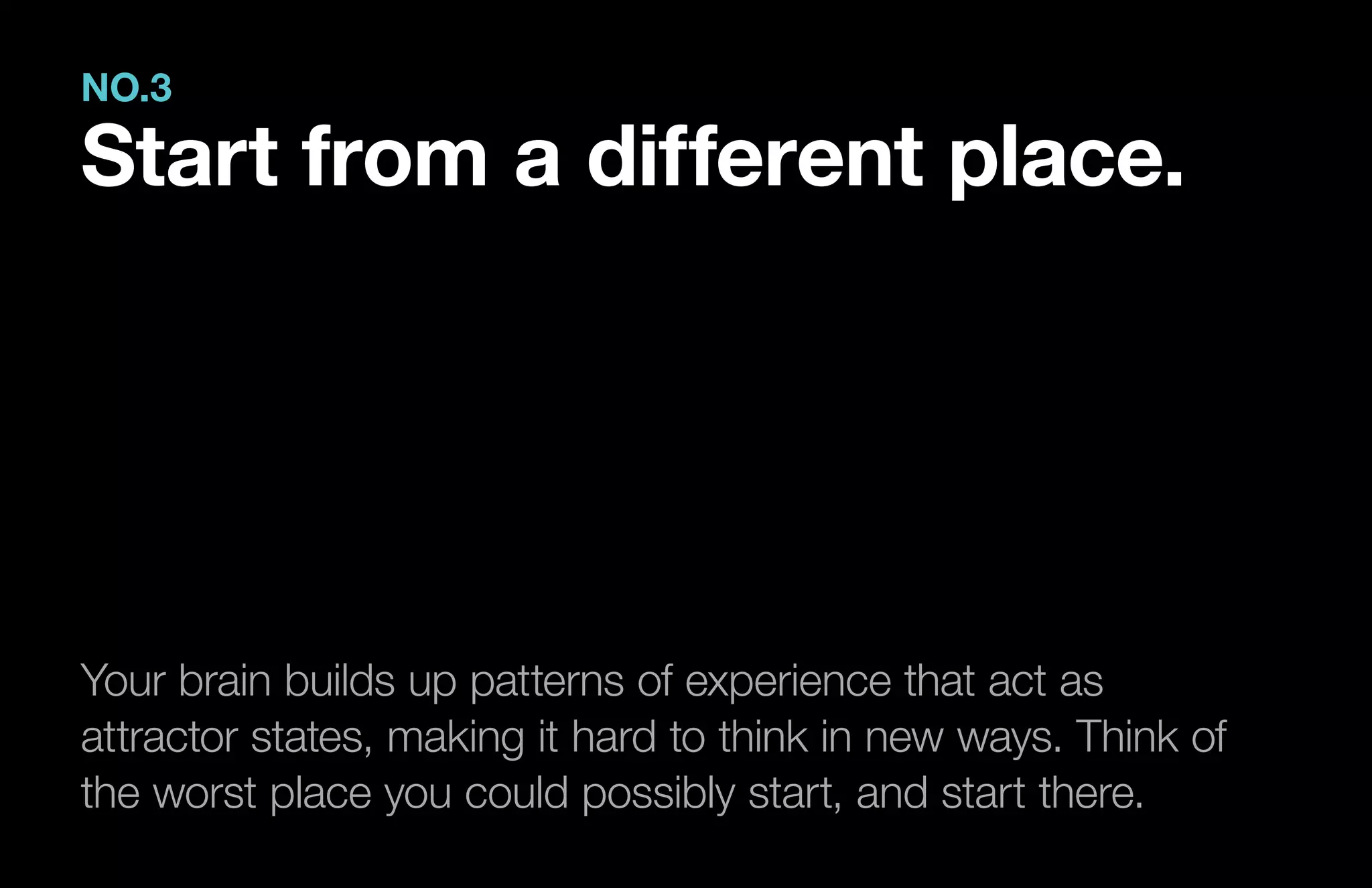 Your brain builds up patterns of experience that act as
attractor states, making it hard to think in new ways. Think of
the worst place you could possibly start, and start there.
NO.3
Start from a different place.
 