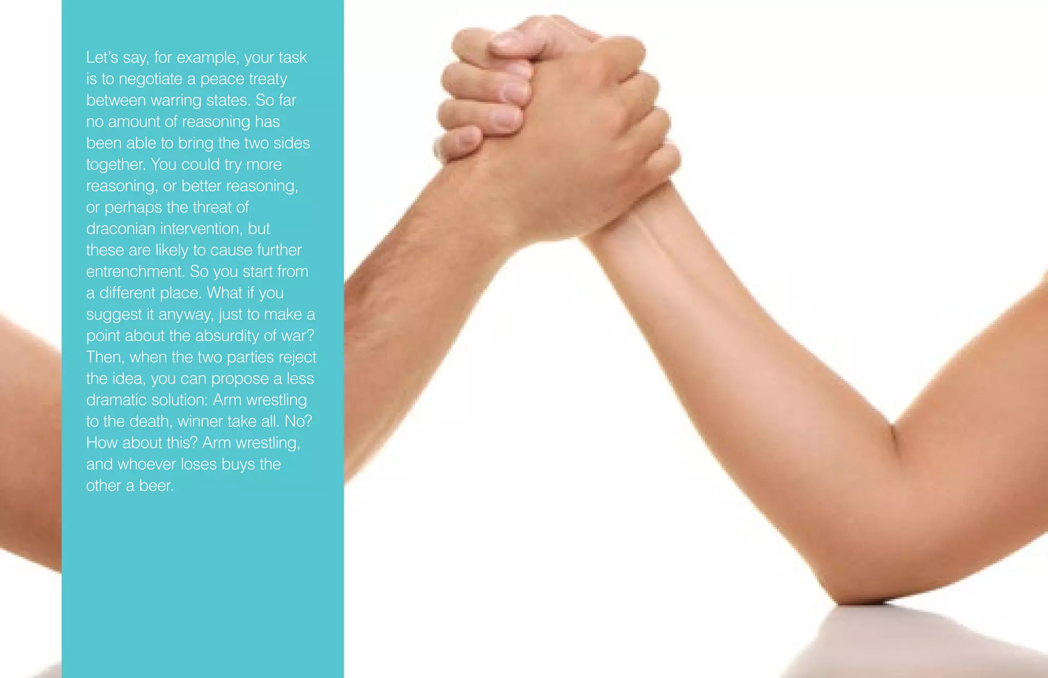 Let’s say, for example, your task
is to negotiate a peace treaty
between warring states. So far
no amount of reasoning has
been able to bring the two sides
together. You could try more
reasoning, or better reasoning,
or perhaps the threat of
draconian intervention, but
these are likely to cause further
entrenchment. So you start from
a different place. What if you
suggest it anyway, just to make a
point about the absurdity of war?
Then, when the two parties reject
the idea, you can propose a less
dramatic solution: Arm wrestling
to the death, winner take all. No?
How about this? Arm wrestling,
and whoever loses buys the
other a beer.
 