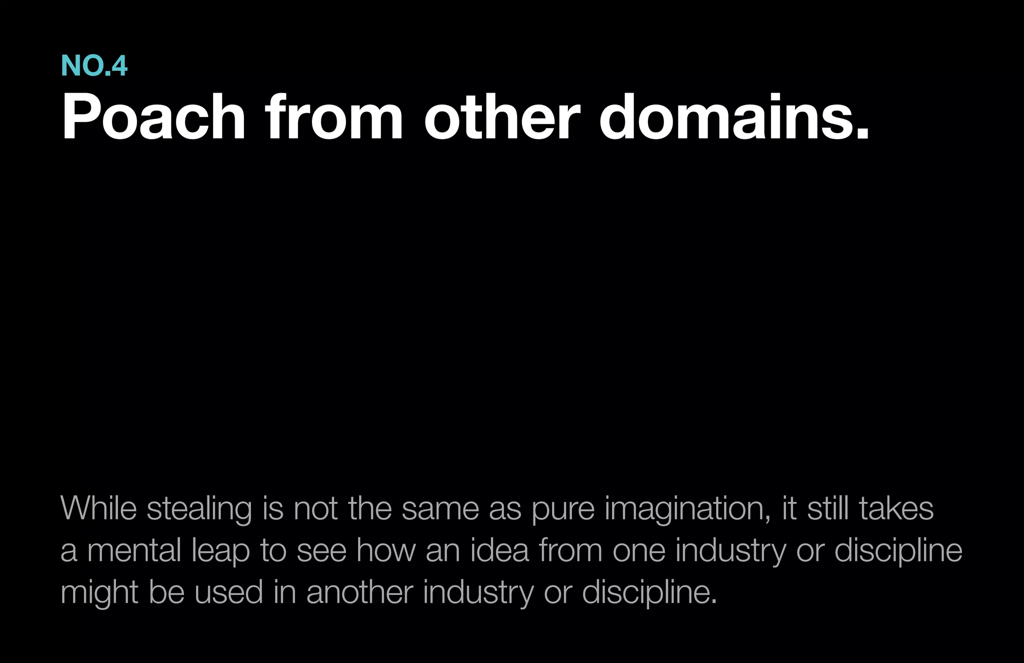 While stealing is not the same as pure imagination, it still takes
a mental leap to see how an idea from one industry or discipline
might be used in another industry or discipline.
NO.4
Poach from other domains.
 
