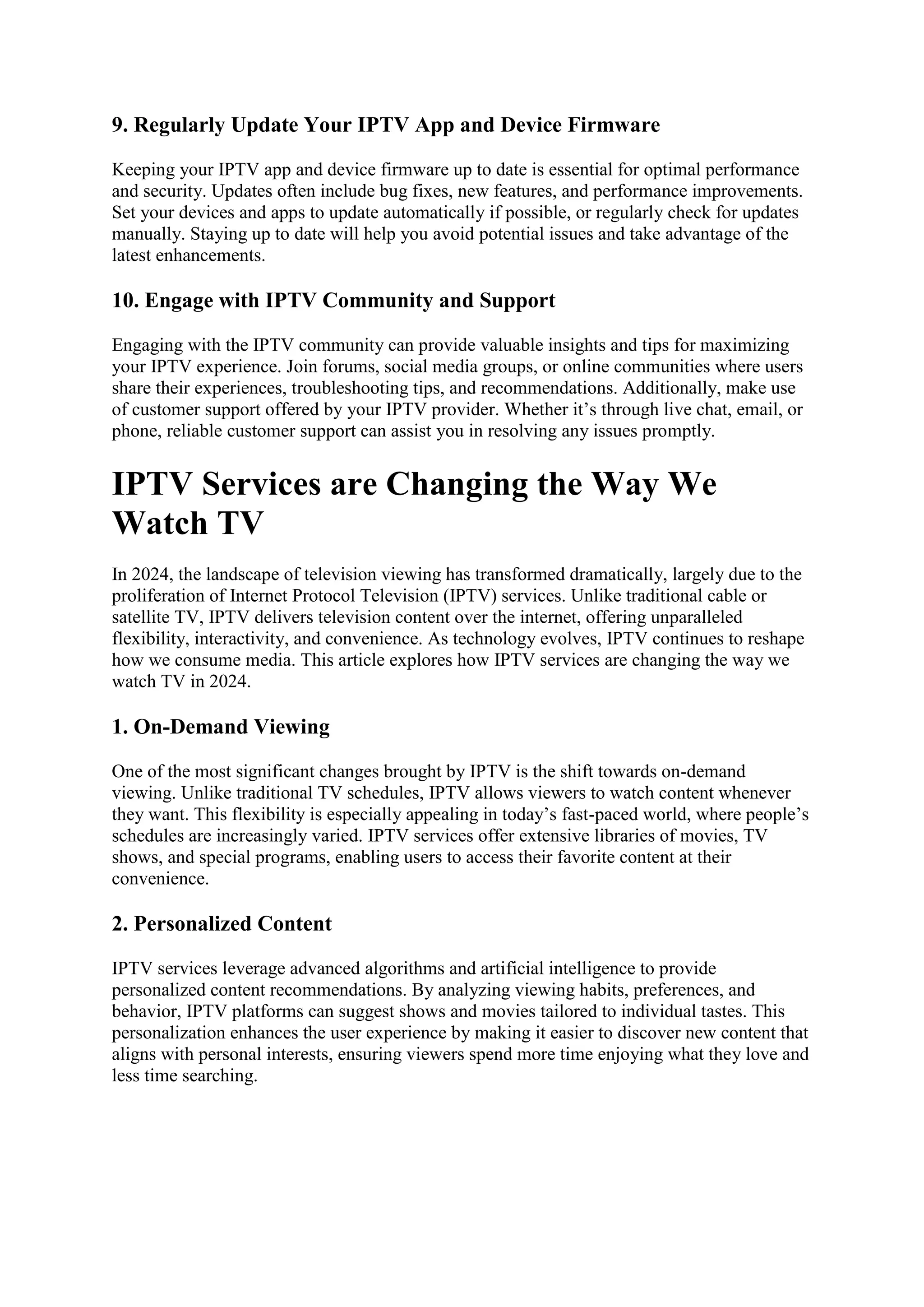 9. Regularly Update Your IPTV App and Device Firmware
Keeping your IPTV app and device firmware up to date is essential for optimal performance
and security. Updates often include bug fixes, new features, and performance improvements.
Set your devices and apps to update automatically if possible, or regularly check for updates
manually. Staying up to date will help you avoid potential issues and take advantage of the
latest enhancements.
10. Engage with IPTV Community and Support
Engaging with the IPTV community can provide valuable insights and tips for maximizing
your IPTV experience. Join forums, social media groups, or online communities where users
share their experiences, troubleshooting tips, and recommendations. Additionally, make use
of customer support offered by your IPTV provider. Whether it’s through live chat, email, or
phone, reliable customer support can assist you in resolving any issues promptly.
IPTV Services are Changing the Way We
Watch TV
In 2024, the landscape of television viewing has transformed dramatically, largely due to the
proliferation of Internet Protocol Television (IPTV) services. Unlike traditional cable or
satellite TV, IPTV delivers television content over the internet, offering unparalleled
flexibility, interactivity, and convenience. As technology evolves, IPTV continues to reshape
how we consume media. This article explores how IPTV services are changing the way we
watch TV in 2024.
1. On-Demand Viewing
One of the most significant changes brought by IPTV is the shift towards on-demand
viewing. Unlike traditional TV schedules, IPTV allows viewers to watch content whenever
they want. This flexibility is especially appealing in today’s fast-paced world, where people’s
schedules are increasingly varied. IPTV services offer extensive libraries of movies, TV
shows, and special programs, enabling users to access their favorite content at their
convenience.
2. Personalized Content
IPTV services leverage advanced algorithms and artificial intelligence to provide
personalized content recommendations. By analyzing viewing habits, preferences, and
behavior, IPTV platforms can suggest shows and movies tailored to individual tastes. This
personalization enhances the user experience by making it easier to discover new content that
aligns with personal interests, ensuring viewers spend more time enjoying what they love and
less time searching.
 