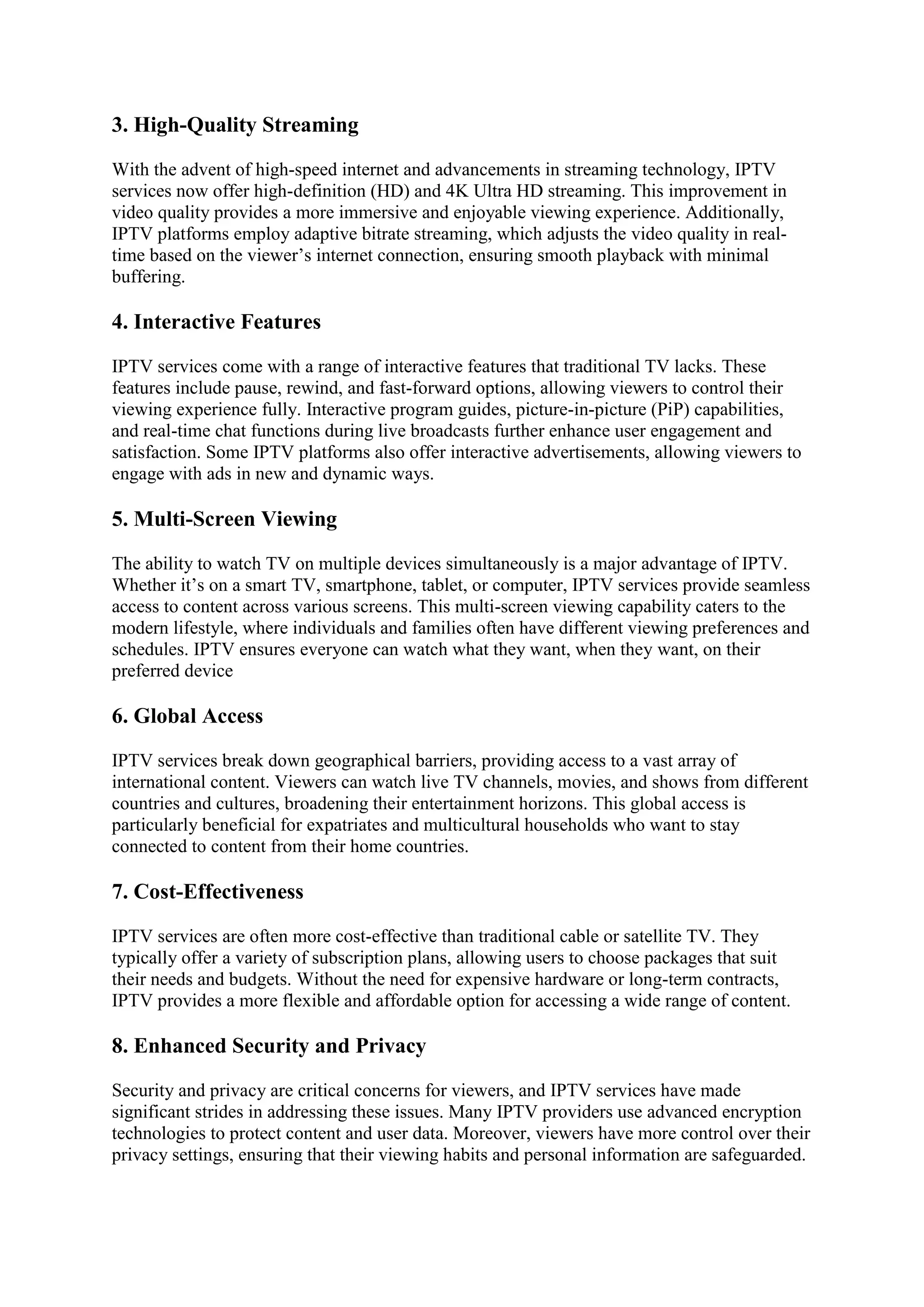 3. High-Quality Streaming
With the advent of high-speed internet and advancements in streaming technology, IPTV
services now offer high-definition (HD) and 4K Ultra HD streaming. This improvement in
video quality provides a more immersive and enjoyable viewing experience. Additionally,
IPTV platforms employ adaptive bitrate streaming, which adjusts the video quality in real-
time based on the viewer’s internet connection, ensuring smooth playback with minimal
buffering.
4. Interactive Features
IPTV services come with a range of interactive features that traditional TV lacks. These
features include pause, rewind, and fast-forward options, allowing viewers to control their
viewing experience fully. Interactive program guides, picture-in-picture (PiP) capabilities,
and real-time chat functions during live broadcasts further enhance user engagement and
satisfaction. Some IPTV platforms also offer interactive advertisements, allowing viewers to
engage with ads in new and dynamic ways.
5. Multi-Screen Viewing
The ability to watch TV on multiple devices simultaneously is a major advantage of IPTV.
Whether it’s on a smart TV, smartphone, tablet, or computer, IPTV services provide seamless
access to content across various screens. This multi-screen viewing capability caters to the
modern lifestyle, where individuals and families often have different viewing preferences and
schedules. IPTV ensures everyone can watch what they want, when they want, on their
preferred device
6. Global Access
IPTV services break down geographical barriers, providing access to a vast array of
international content. Viewers can watch live TV channels, movies, and shows from different
countries and cultures, broadening their entertainment horizons. This global access is
particularly beneficial for expatriates and multicultural households who want to stay
connected to content from their home countries.
7. Cost-Effectiveness
IPTV services are often more cost-effective than traditional cable or satellite TV. They
typically offer a variety of subscription plans, allowing users to choose packages that suit
their needs and budgets. Without the need for expensive hardware or long-term contracts,
IPTV provides a more flexible and affordable option for accessing a wide range of content.
8. Enhanced Security and Privacy
Security and privacy are critical concerns for viewers, and IPTV services have made
significant strides in addressing these issues. Many IPTV providers use advanced encryption
technologies to protect content and user data. Moreover, viewers have more control over their
privacy settings, ensuring that their viewing habits and personal information are safeguarded.
 