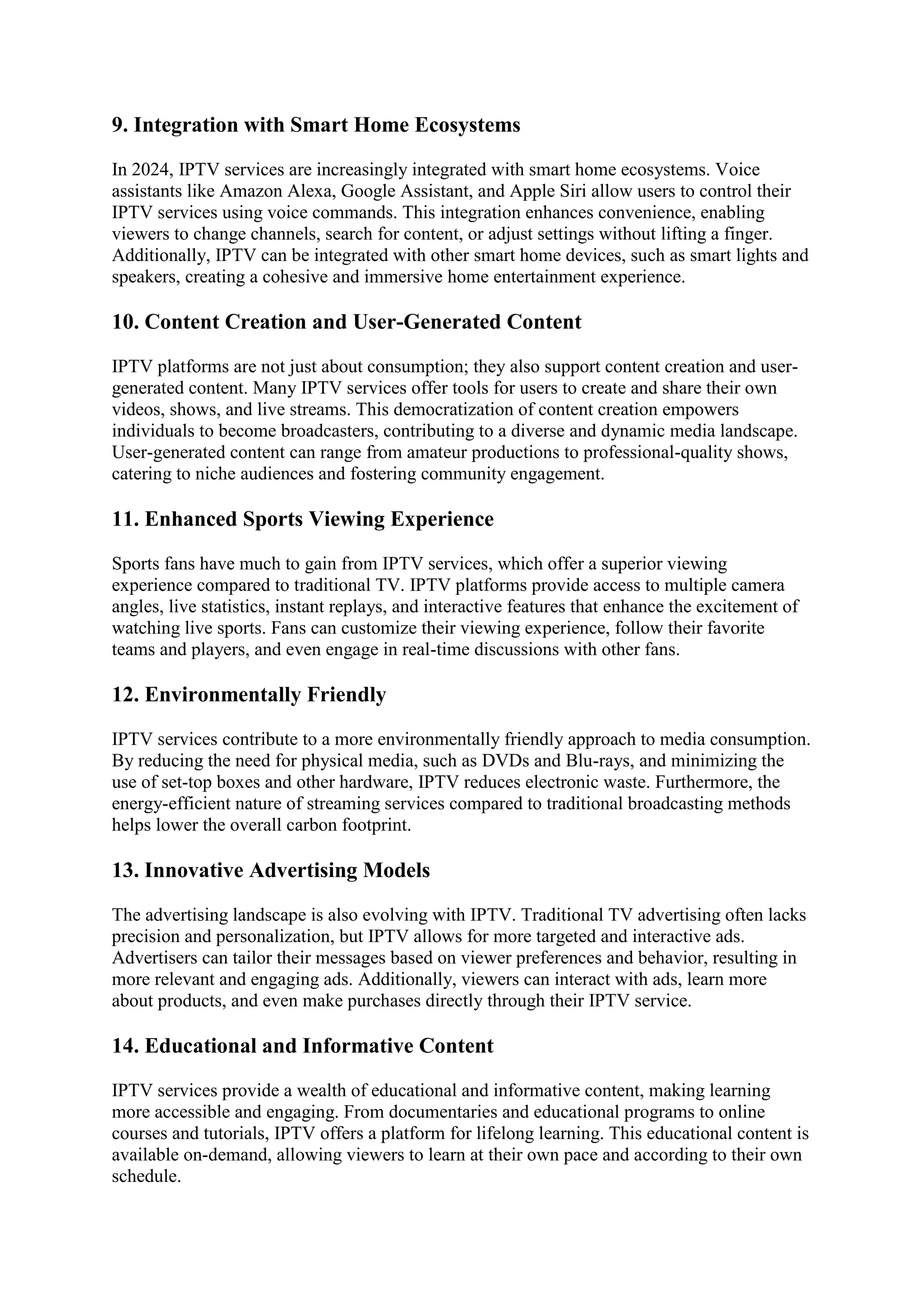 9. Integration with Smart Home Ecosystems
In 2024, IPTV services are increasingly integrated with smart home ecosystems. Voice
assistants like Amazon Alexa, Google Assistant, and Apple Siri allow users to control their
IPTV services using voice commands. This integration enhances convenience, enabling
viewers to change channels, search for content, or adjust settings without lifting a finger.
Additionally, IPTV can be integrated with other smart home devices, such as smart lights and
speakers, creating a cohesive and immersive home entertainment experience.
10. Content Creation and User-Generated Content
IPTV platforms are not just about consumption; they also support content creation and user-
generated content. Many IPTV services offer tools for users to create and share their own
videos, shows, and live streams. This democratization of content creation empowers
individuals to become broadcasters, contributing to a diverse and dynamic media landscape.
User-generated content can range from amateur productions to professional-quality shows,
catering to niche audiences and fostering community engagement.
11. Enhanced Sports Viewing Experience
Sports fans have much to gain from IPTV services, which offer a superior viewing
experience compared to traditional TV. IPTV platforms provide access to multiple camera
angles, live statistics, instant replays, and interactive features that enhance the excitement of
watching live sports. Fans can customize their viewing experience, follow their favorite
teams and players, and even engage in real-time discussions with other fans.
12. Environmentally Friendly
IPTV services contribute to a more environmentally friendly approach to media consumption.
By reducing the need for physical media, such as DVDs and Blu-rays, and minimizing the
use of set-top boxes and other hardware, IPTV reduces electronic waste. Furthermore, the
energy-efficient nature of streaming services compared to traditional broadcasting methods
helps lower the overall carbon footprint.
13. Innovative Advertising Models
The advertising landscape is also evolving with IPTV. Traditional TV advertising often lacks
precision and personalization, but IPTV allows for more targeted and interactive ads.
Advertisers can tailor their messages based on viewer preferences and behavior, resulting in
more relevant and engaging ads. Additionally, viewers can interact with ads, learn more
about products, and even make purchases directly through their IPTV service.
14. Educational and Informative Content
IPTV services provide a wealth of educational and informative content, making learning
more accessible and engaging. From documentaries and educational programs to online
courses and tutorials, IPTV offers a platform for lifelong learning. This educational content is
available on-demand, allowing viewers to learn at their own pace and according to their own
schedule.
 