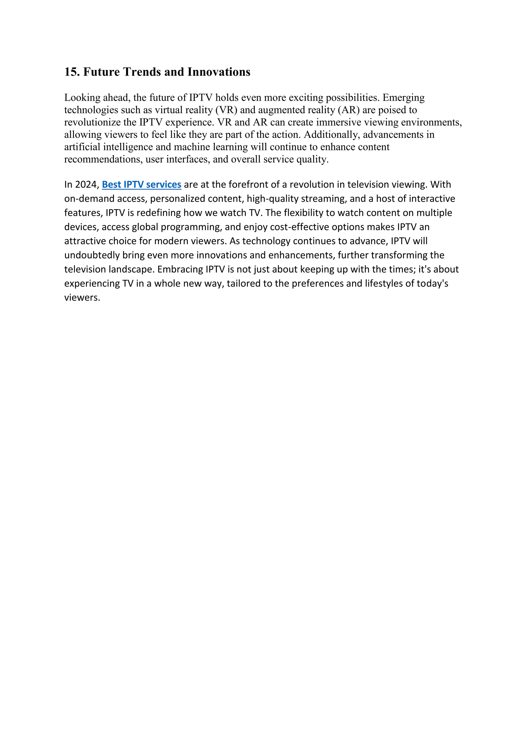 15. Future Trends and Innovations
Looking ahead, the future of IPTV holds even more exciting possibilities. Emerging
technologies such as virtual reality (VR) and augmented reality (AR) are poised to
revolutionize the IPTV experience. VR and AR can create immersive viewing environments,
allowing viewers to feel like they are part of the action. Additionally, advancements in
artificial intelligence and machine learning will continue to enhance content
recommendations, user interfaces, and overall service quality.
In 2024, Best IPTV services are at the forefront of a revolution in television viewing. With
on-demand access, personalized content, high-quality streaming, and a host of interactive
features, IPTV is redefining how we watch TV. The flexibility to watch content on multiple
devices, access global programming, and enjoy cost-effective options makes IPTV an
attractive choice for modern viewers. As technology continues to advance, IPTV will
undoubtedly bring even more innovations and enhancements, further transforming the
television landscape. Embracing IPTV is not just about keeping up with the times; it's about
experiencing TV in a whole new way, tailored to the preferences and lifestyles of today's
viewers.
 