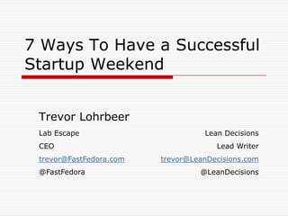 7 Ways To Have a Successful
Startup Weekend


 Trevor Lohrbeer
 Lab Escape                        Lean Decisions
 CEO                                  Lead Writer
 trevor@FastFedora.com   trevor@LeanDecisions.com
 @FastFedora                      @LeanDecisions
 