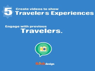 Create videos to show
Travelers.
5 Traveler’s Experiences
Engage with previous
 