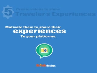 Create videos to show
experiences
5 Traveler’s Experiences
Motivate them to share their
To your platforms.
 