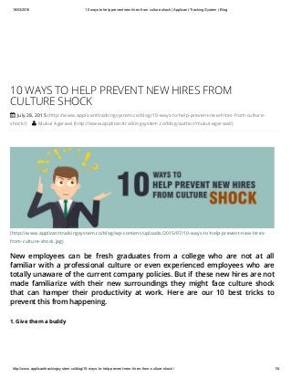 18/03/2016 10 ways to help prevent new hires from culture shock | Applicant Tracking System | Blog
http://www.applicanttrackingsystem.co/blog/10­ways­to­help­prevent­new­hires­from­culture­shock/ 1/8
(http://www.applicanttrackingsystem.co/blog/wp-content/uploads/2015/07/10-ways-to-help-prevent-new-hires-
from-culture-shock.jpg)
New employees can be fresh graduates from a college who are not at all
familiar with a professional culture or even experienced employees who are
totally unaware of the current company policies. But if these new hires are not
made familiarize with their new surroundings they might face culture shock
that can hamper their productivity at work. Here are our 10 best tricks to
prevent this from happening.
10 WAYS TO HELP PREVENT NEW HIRES FROM
CULTURE SHOCK
 July 28, 2015 (http://www.applicanttrackingsystem.co/blog/10-ways-to-help-prevent-new-hires-from-culture-
shock/)  Mukul Agarwal (http://www.applicanttrackingsystem.co/blog/author/mukul-agarwal/)
1. Give them a buddy
 
