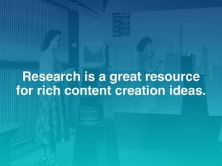 Research is a great resource
for rich content creation ideas.
 