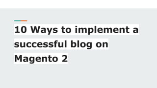 10 Ways to implement a
successful blog on
Magento 2
 