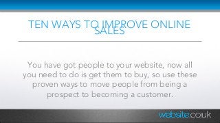 TEN WAYS TO IMPROVE ONLINE
SALES
You have got people to your website, now all
you need to do is get them to buy, so use these
proven ways to move people from being a
prospect to becoming a customer.
 