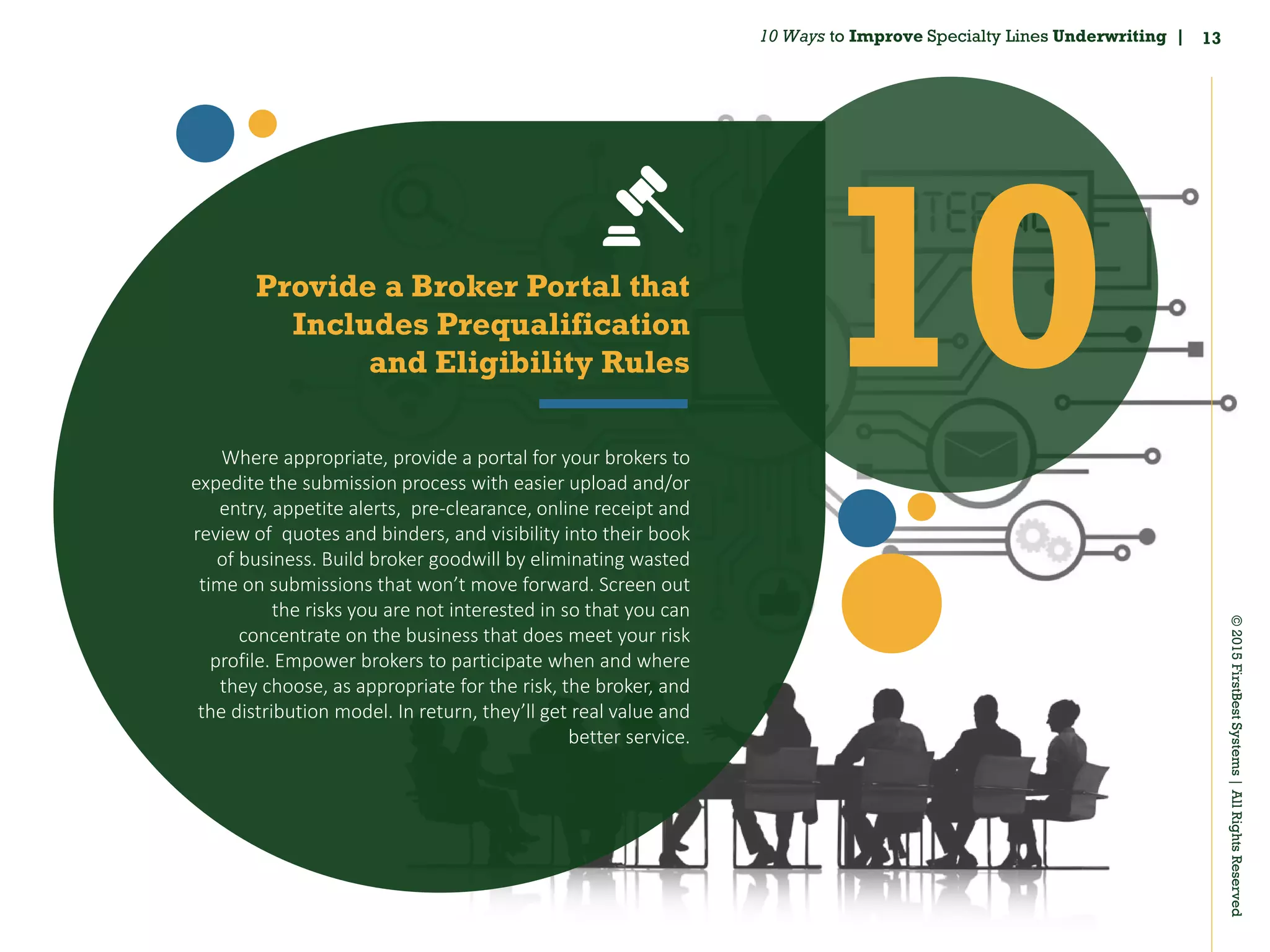 13
©2015FirstBestSystems|AllRightsReserved
10 Ways to Improve Specialty Lines Underwriting |
10Provide a Broker Portal that
Includes Prequalification
and Eligibility Rules
Where appropriate, provide a portal for your brokers to
expedite the submission process with easier upload and/or
entry, appetite alerts, pre‐clearance, online receipt and
review of quotes and binders, and visibility into their book
of business. Build broker goodwill by eliminating wasted
time on submissions that won’t move forward. Screen out
the risks you are not interested in so that you can
concentrate on the business that does meet your risk
profile. Empower brokers to participate when and where
they choose, as appropriate for the risk, the broker, and
the distribution model. In return, they’ll get real value and
better service.
 