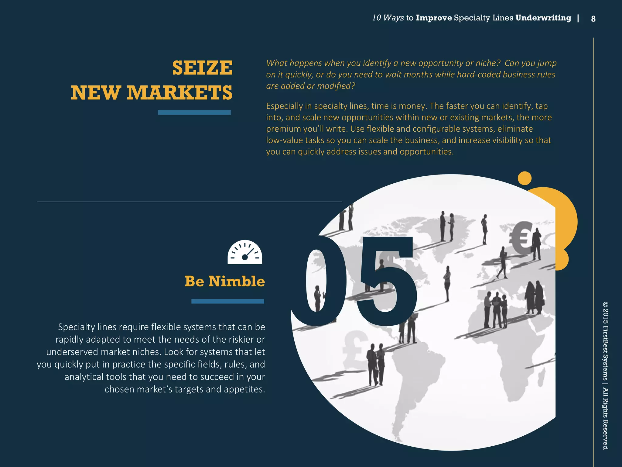 8
©2015FirstBestSystems|AllRightsReserved
10 Ways to Improve Specialty Lines Underwriting |
What happens when you identify a new opportunity or niche? Can you jump
on it quickly, or do you need to wait months while hard‐coded business rules
are added or modified?
Especially in specialty lines, time is money. The faster you can identify, tap
into, and scale new opportunities within new or existing markets, the more
premium you’ll write. Use flexible and configurable systems, eliminate
low‐value tasks so you can scale the business, and increase visibility so that
you can quickly address issues and opportunities.
SEIZE
NEW MARKETS
Specialty lines require flexible systems that can be
rapidly adapted to meet the needs of the riskier or
underserved market niches. Look for systems that let
you quickly put in practice the specific fields, rules, and
analytical tools that you need to succeed in your
chosen market’s targets and appetites.
Be Nimble
05
 