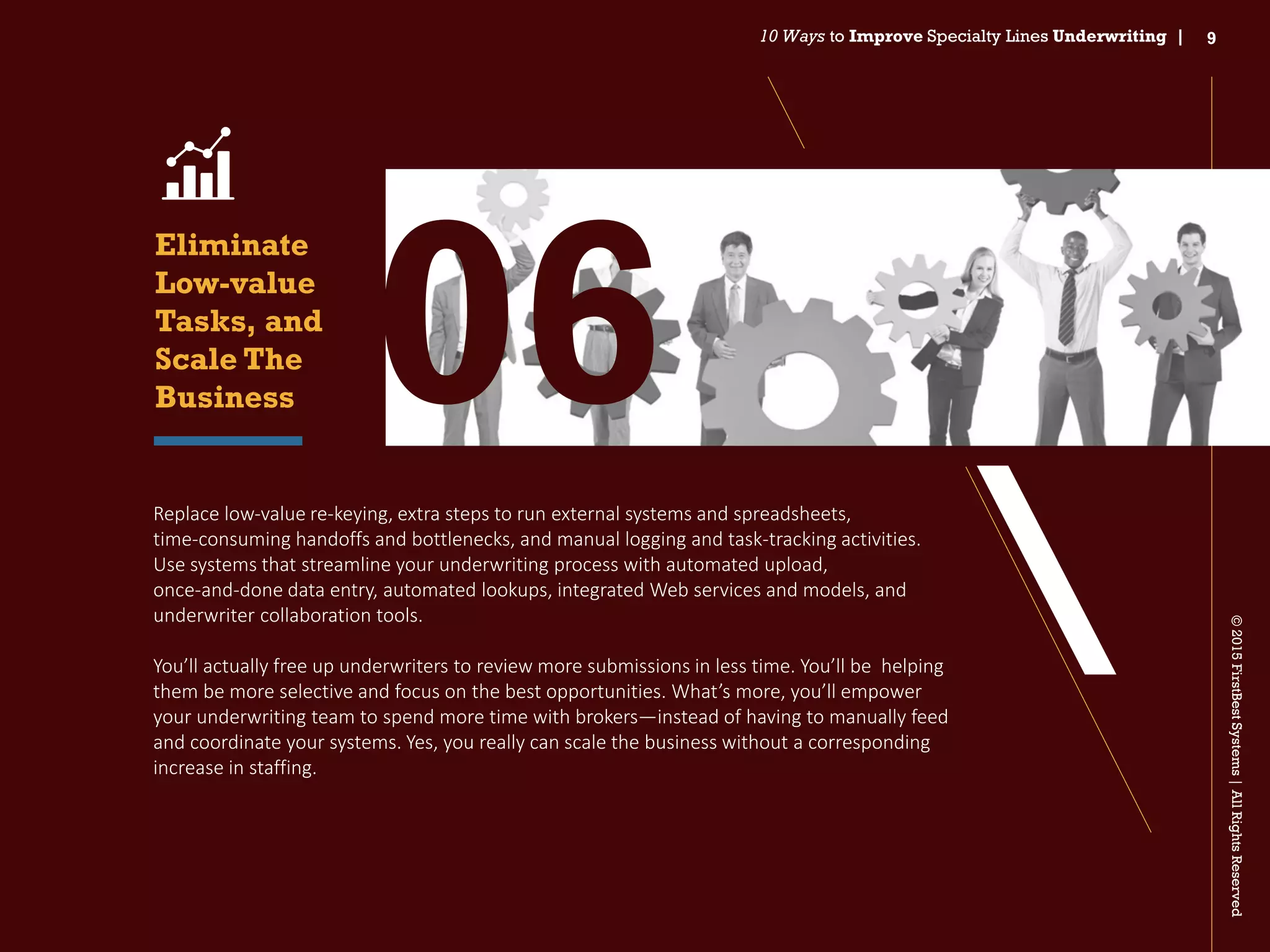 ©2015FirstBestSystems|AllRightsReserved
10 Ways to Improve Specialty Lines Underwriting | 9
Replace low‐value re‐keying, extra steps to run external systems and spreadsheets,
time‐consuming handoffs and bottlenecks, and manual logging and task-tracking activities.
Use systems that streamline your underwriting process with automated upload,
once‐and‐done data entry, automated lookups, integrated Web services and models, and
underwriter collaboration tools.
You’ll actually free up underwriters to review more submissions in less time. You’ll be helping
them be more selective and focus on the best opportunities. What’s more, you’ll empower
your underwriting team to spend more time with brokers—instead of having to manually feed
and coordinate your systems. Yes, you really can scale the business without a corresponding
increase in staffing.
Eliminate
Low-value
Tasks, and
Scale The
Business 06
 