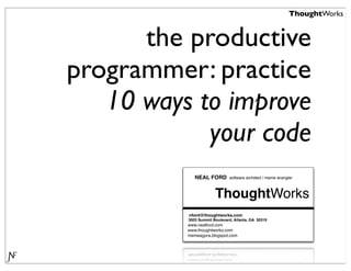 ThoughtWorks


      the productive
programmer: practice
   10 ways to improve
            your code
             NEAL FORD        software architect / meme wrangler



                       ThoughtWorks
          nford@thoughtworks.com
          3003 Summit Boulevard, Atlanta, GA 30319
          www.nealford.com
          www.thoughtworks.com
          memeagora.blogspot.com
 