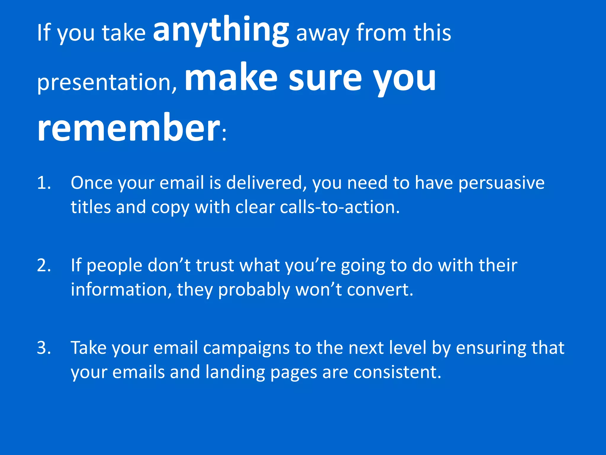 If you take anything away from this
      make sure you
presentation,
remember:
1. Once your email is delivered, you need to have persuasive
   titles and copy with clear calls-to-action.

2. If people don’t trust what you’re going to do with their
   information, they probably won’t convert.

3. Take your email campaigns to the next level by ensuring that
   your emails and landing pages are consistent.
 