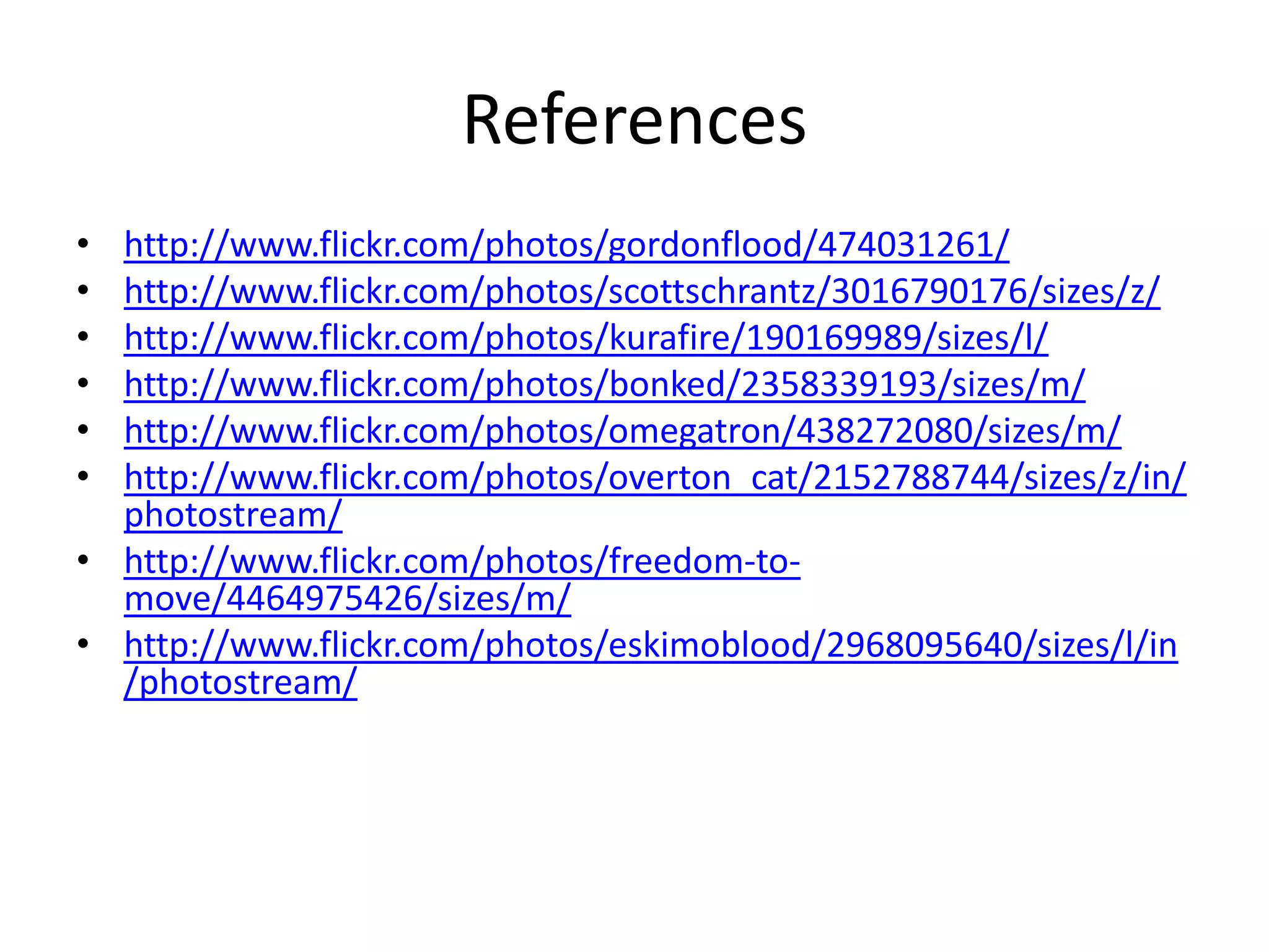 References
• http://www.flickr.com/photos/gordonflood/474031261/
• http://www.flickr.com/photos/scottschrantz/3016790176/sizes/z/
• http://www.flickr.com/photos/kurafire/190169989/sizes/l/
• http://www.flickr.com/photos/bonked/2358339193/sizes/m/
• http://www.flickr.com/photos/omegatron/438272080/sizes/m/
• http://www.flickr.com/photos/overton_cat/2152788744/sizes/z/in/
  photostream/
• http://www.flickr.com/photos/freedom-to-
  move/4464975426/sizes/m/
• http://www.flickr.com/photos/eskimoblood/2968095640/sizes/l/in
  /photostream/
 