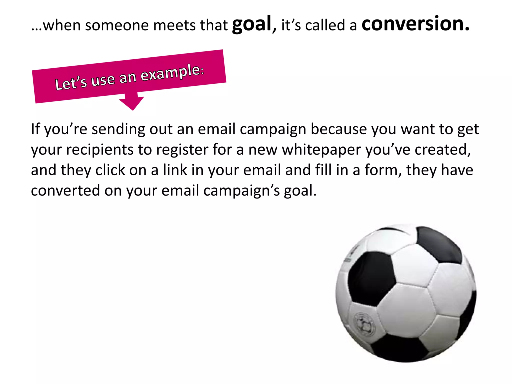 …when someone meets that goal, it’s called a conversion.




If you’re sending out an email campaign because you want to get
your recipients to register for a new whitepaper you’ve created,
and they click on a link in your email and fill in a form, they have
converted on your email campaign’s goal.
 