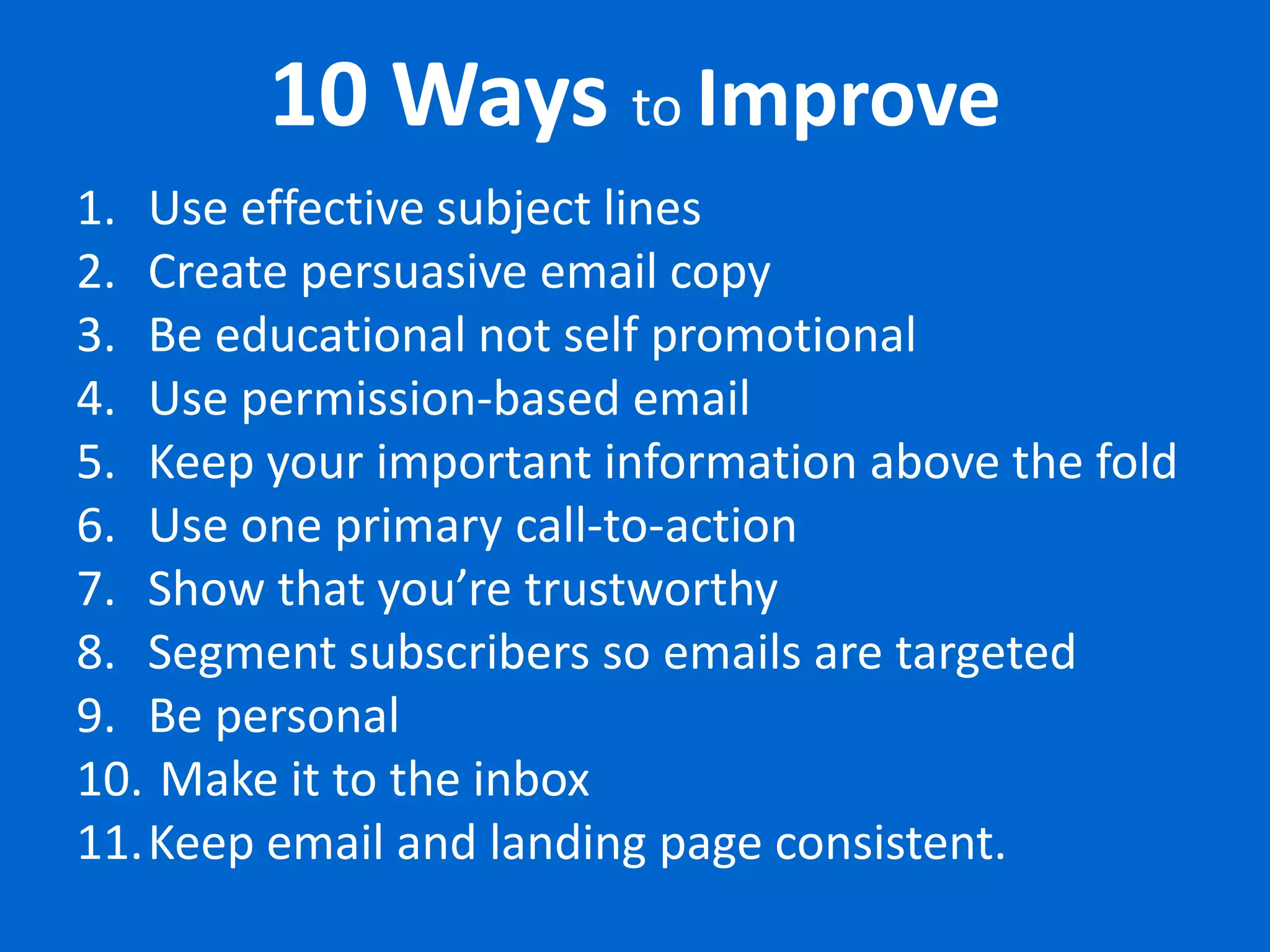 10 Ways to Improve
1. Use effective subject lines
2. Create persuasive email copy
3. Be educational not self promotional
4. Use permission-based email
5. Keep your important information above the fold
6. Use one primary call-to-action
7. Show that you’re trustworthy
8. Segment subscribers so emails are targeted
9. Be personal
10. Make it to the inbox
11.Keep email and landing page consistent.
 
