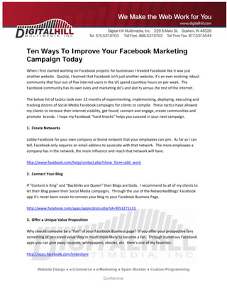  
 




Ten Ways To Improve Your Facebook Marketing
Campaign Today
When I first started working on Facebook projects for businesses I treated Facebook like it was just 
another website.  Quickly, I learned that Facebook isn't just another website, it's an ever evolving robust 
community that four out of five internet users in the US spend countless hours on per week.  The 
Facebook community has its own rules and marketing do's and don'ts versus the rest of the internet.   
 
The below list of tactics took over 12 months of experimenting, implementing, deploying, executing and 
tracking dozens of Social Media Facebook campaigns for clients to compile.  These tactics have allowed 
my clients to increase their internet visibility, get found, connect and engage, create communities and 
promote  brands.  I hope my Facebook "hard‐knocks" helps you succeed in your next campaign.       
 
1.  Create Networks 
   
Lobby Facebook for your own company or brand network that your employees can join.  As far as I can 
tell, Facebook only requires an email address to associate with that network.  The more employees a 
company has in the network, the more influence and reach that network will have.  
 
http://www.facebook.com/help/contact.php?show_form=add_work 
 
2.  Connect Your Blog 
 
If "Content is King" and "Backlinks are Queen" then Blogs are Gods.  I recommend to all of my clients to 
let their Blog power their Social Media campaigns.  Through the use of the NetworkedBlogs' Facebook 
app it's never been easier to connect your blog to your Facebook Business Page. 
 
http://www.facebook.com/apps/application.php?id=9953271133 
 
3.  Offer a Unique Value Proposition 
 
Why should someone be a "Fan" of your Facebook Business page?  If you offer your prospective fans 
something of perceived value they're much more likely to become a fan.  Through numerous Facebook 
apps you can give away coupons, whitepapers, ebooks, etc.  Here's one of my favorites: 
 
http://apps.facebook.com/slideshare 


      Website Design ● e-Commerce ● e-Marketing ● Spam Blocker ● Custom Programming

                                               Confidential 
 