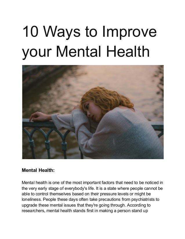 10 Ways to Improve
your Mental Health
Mental Health:
Mental health is one of the most important factors that need to be noticed in
the very early stage of everybody's life. It is a state where people cannot be
able to control themselves based on their pressure levels or might be
loneliness. People these days often take precautions from psychiatrists to
upgrade these mental issues that they're going through. According to
researchers, mental health stands first in making a person stand up
 