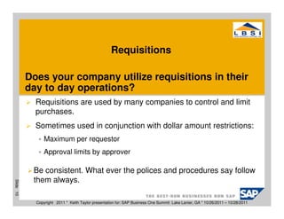 Requisitions

           Does your company utilize requisitions in their
           day to day operations?
             Requisitions are used by many companies to control and limit
             purchases.
             Sometimes used in conjunction with dollar amount restrictions:
                 Maximum per requestor
                 Approval limits by approver

            Be consistent. What ever the polices and procedures say follow
            them always.
Slide 10




             Copyright 2011 * Keith Taylor presentation for: SAP Business One Summit Lake Lanier, GA * 10/26/2011 – 10/28/2011
 