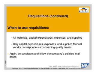 Requisitions (continued)


           When to use requisitions:

               All materials, capital expenditures, expenses, and supplies

               Only capital expenditures, expenses and supplies Manual
               vendor correspondence concerning quality issues.

            Again, be consistent and follow the company’s policies in all
            cases
Slide 11




              Copyright 2011 * Keith Taylor presentation for: SAP Business One Summit Lake Lanier, GA * 10/26/2011 – 10/28/2011
 