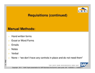 Requisitions (continued)



           Manual Methods:

             Hand written forms
             Excel or Word Forms
             Emails
             Notes
             Verbal
             None – “we don’t have any controls in place and do not need them”
Slide 12




             Copyright 2011 * Keith Taylor presentation for: SAP Business One Summit Lake Lanier, GA * 10/26/2011 – 10/28/2011
 