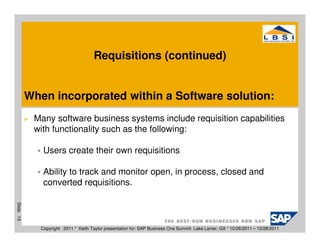 Requisitions (continued)


           When incorporated within a Software solution:
            Many software business systems include requisition capabilities
            with functionality such as the following:

               Users create their own requisitions

               Ability to track and monitor open, in process, closed and
               converted requisitions.
Slide 13




              Copyright 2011 * Keith Taylor presentation for: SAP Business One Summit Lake Lanier, GA * 10/26/2011 – 10/28/2011
 
